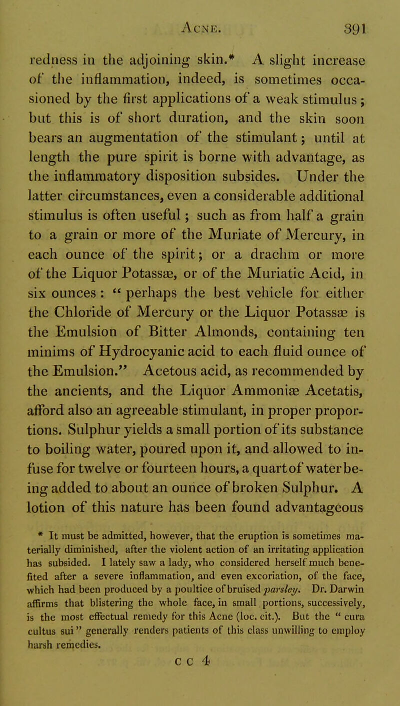 redness in the adjoining skin.* A slight increase of tlie inflammation, indeed, is sometimes occa- sioned by the first applications of a weak stimulus ; but this is of short duration, and the skin soon bears an augmentation of the stimulant; until at length the pure spirit is borne with advantage, as the inflammatory disposition subsides. Under the latter circumstances, even a considerable additional stimulus is often useful; such as from half a grain to a grain or more of the Muriate of Mercury, in each ounce of the spirit; or a drachm or more of the Liquor Potassae, or of the Muriatic Acid, in six ounces:  perhaps the best vehicle for either the Chloride of Mercury or the Liquor Potassas is the Emulsion of Bitter Almonds, containing ten minims of Hydrocyanic acid to each fluid ounce of the Emulsion. Acetous acid, as recommended by the ancients, and the Liquor Ammonias Acetatis, afford also an agreeable stimulant, in proper propor- tions. Sulphur yields a small portion of its substance to boiling water, poured upon it, and allowed to in- fuse for twelve or fourteen hours, a quart of water be- ing added to about an ounce of broken Sulphur. A lotion of this nature has been found advantageous * It must be admitted, however, that the eruption is sometimes ma- terially diminished, after the violent action of an irritating application has subsided. I lately saw a lady, who considered herself much bene- fited after a severe inflammation, and even excoriation, of the face, which had been produced by a poultice of hmised parsley. Dr. Darwin affirms that blistering the whole face, in small portions, successively, is the most effectual remedy for this Acne (loc. cit.). But the  cura cultus sui generally renders patients of this class unwilling to employ harsh remedies.