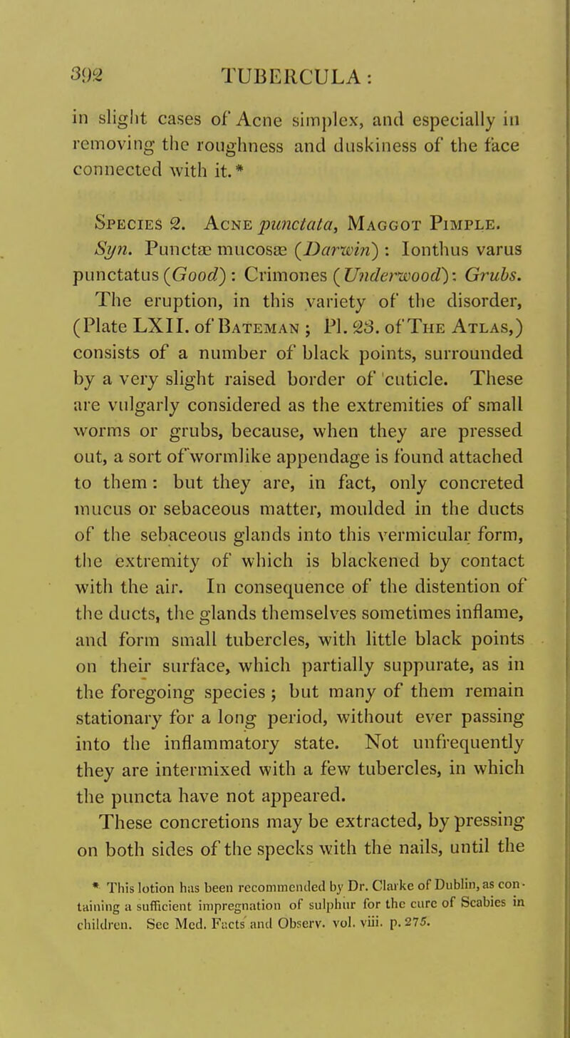 in slight cases of Acne simplex, and especially in removing the roughness and duskiness of the face connected with it.* Species 2. Acne punctata, Maggot Pimple. Syn. Punctae mucosae (Darwin) : lonthus varus punctatus (Gooi/) : Crimoues, (Utiderwood): Grubs. The eruption, in this variety of the disorder, (Plate LXII. of Bateman ; PL To. of The Atlas,) consists of a number of black points, surrounded by a very slight raised border of cuticle. These are vulgarly considered as the extremities of small worms or grubs, because, when they are pressed out, a sort ofwormlike appendage is found attached to them: but they are, in fact, only concreted mucus or sebaceous matter, moulded in the ducts of the sebaceous glands into this vermicular form, the extremity of which is blackened by contact with the air. In consequence of the distention of the ducts, the glands themselves sometimes inflame, and form small tubercles, with little black points on their surface, which partially suppurate, as in the foregoing species ; but many of them remain stationary for a long period, without ever passing into the inflammatory state. Not unfrequently they are intermixed with a few tubercles, in which the puncta have not appeared. These concretions may be extracted, by pressing on both sides of the specks with the nails, until the * This lotion has been recommended by Dr. Clarke of Dublin, as con- taining a sufficient impregnation of sul])hnr for the cure of Scabies in children. See Med. Facts' and Observ. vol. viii. p. 275.