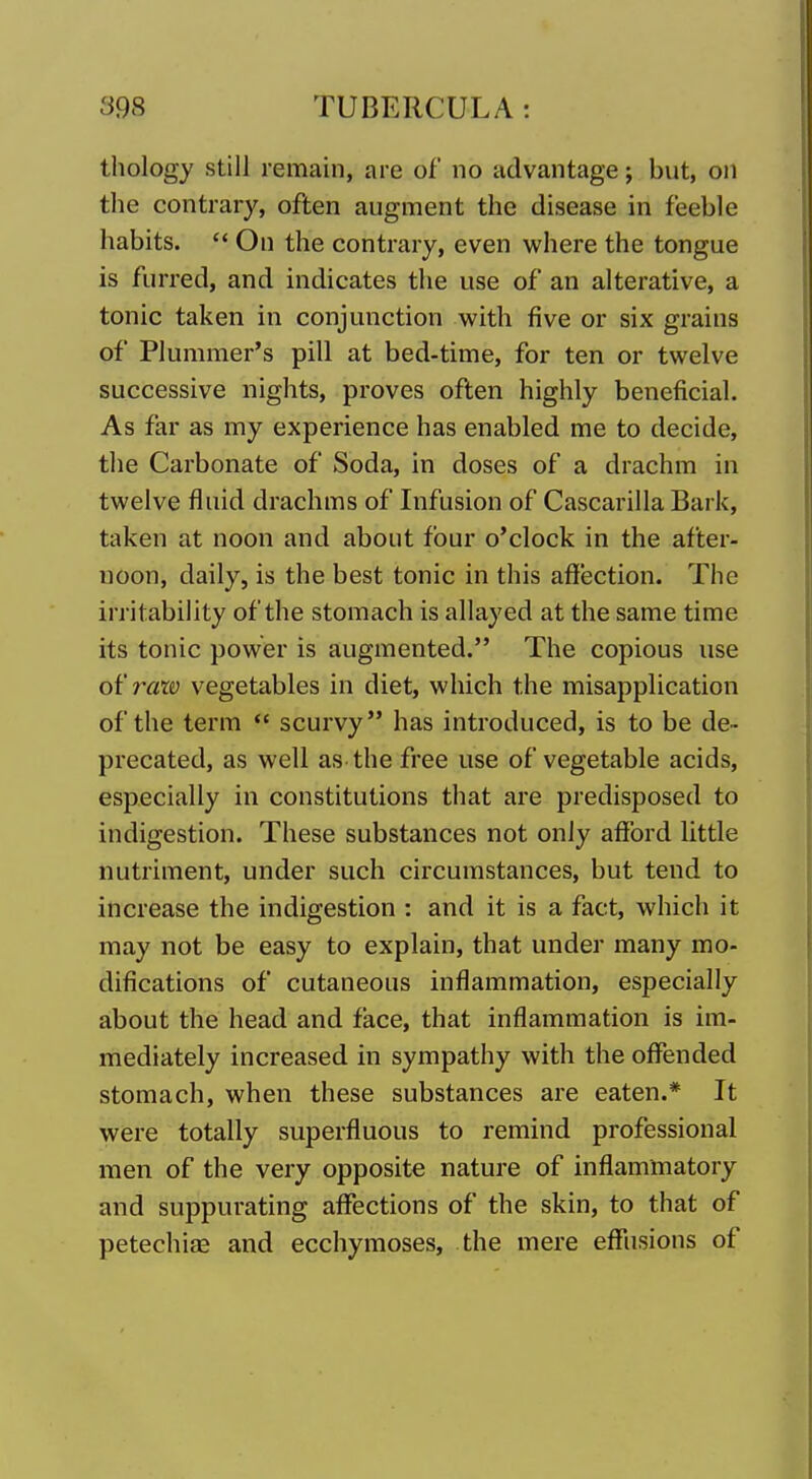 thology still remain, are of no advantage; but, on the contrary, often augment the disease in feeble habits.  On the contrary, even where the tongue is furred, and indicates the use of an alterative, a tonic taken in conjunction with five or six grains of Plummer's pill at bed-time, for ten or twelve successive nights, proves often highly beneficial. As far as my experience has enabled me to decide, the Carbonate of Soda, in doses of a drachm in twelve fluid drachms of Infusion of Cascarilla Bark, taken at noon and about four o'clock in the after- noon, daily, is the best tonic in this affection. The irritability of the stomach is allayed at the same time its tonic power is augmented. The copious use ot'razo vegetables in diet, which the misapplication of the term  scurvy has introduced, is to be de- precated, as well as the free use of vegetable acids, especially in constitutions that are predisposed to indigestion. These substances not only afford little nutriment, under such circumstances, but tend to increase the indigestion : and it is a fact, which it may not be easy to explain, that under many mo- difications of cutaneous inflammation, especially about the head and face, that inflammation is im- mediately increased in sympathy with the offended stomach, when these substances are eaten.* It were totally superfluous to remind professional men of the very opposite nature of inflammatory and suppurating affections of the skin, to that of petechias and ecchymoses, the mere effusions of