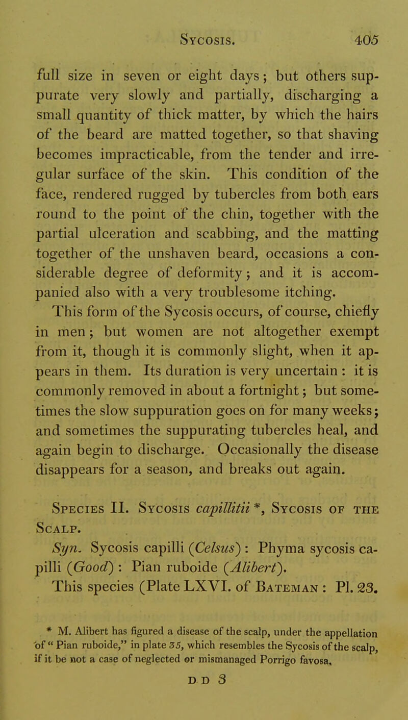 full size in seven or eight days; but others sup- purate very slowly and partially, discharging a small quantity of thick matter, by which the hairs of the beard are matted together, so that shaving becomes impracticable, from the tender and irre- gular surface of the skin. This condition of the face, rendered rugged by tubercles from both ears round to the point of the chin, together with the partial ulceration and scabbing, and the matting together of the unshaven beard, occasions a con- siderable degree of deformity j and it is accom- panied also with a very troublesome itching. This form of the Sycosis occurs, of course, chiefly in men; but women are not altogether exempt from it, though it is commonly slight, when it ap- pears in them. Its duration is very uncertain : it is commonly removed in about a fortnight; but some- times the slow suppuration goes on for many weeks; and sometimes the suppurating tubercles heal, and again begin to discharge. Occasionally the disease disappears for a season, and breaks out again. Species II. Sycosis capilUtii *, Sycosis of the Scalp. Syn. Sycosis capilli (Celsus) : Phyma sycosis ca- pilli (Good) : Pian ruboide (Alibert). This species (Plate LXVI. of Bateman : PI. 23. * M. Alibert has figured a disease of tlie scalp, under the appellation of Pian ruboide, in plate 35, which resembles the Sycosis of the scalp, if it be not a case of neglected ©r mismanaged Porrigo favosa, DD 3