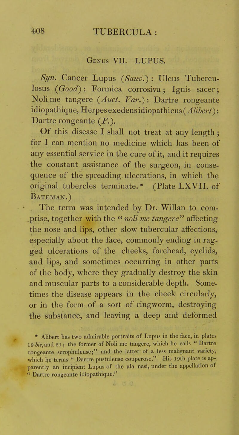 Genus VII. LUPUS. Syn. Cancer Lupus (Sauv.) : Ulcus Tubercu- losus (Good) : Formica corrosiva ; Ignis sacer; Noli me tangere (Auct. Far.): Dartre rongeante idiopathique, Herpes exedensidiopathicus(^/iier/): Dartre rongeante (i^.). Of this disease I shall not treat at any length ; for I can mention no medicine which has been of any essential service in the cure of it, and it requires the constant assistance of the surgeon, in conse- quence of the spreading ulcerations, in which the original tubercles terminate. * (Plate LXVII. of Bateman.) The term was intended by Dr. Willan to com- .prise, together with the  noli me tangere affecting the nose and lips, other slow tubercular affections, especially about the face, commonly ending in rag- ged ulcerations of the cheeks, forehead, eyelids, and lips, and sometimes occurring in other parts of the body, where they gradually destroy the skin and muscular parts to a considerable depth. Some- times the disease appears in the cheek circularly, or in the form of a sort of ringworm, destroying the substance, and leaving a deep and deformed * Alibert has two admirable portraits of Lupus in the face, in plates 19 5w,and 21; the former of Noli me tangere, which he calls  Dartre rongeante scrophuleusej and the latter of a less malignant variety, which he terms  Dartre pustuleuse couperose. His 19th plate is ap- parently an incipient Lupus of the ala nasi, under the appellation of  Dartre rongeante idiopathique.