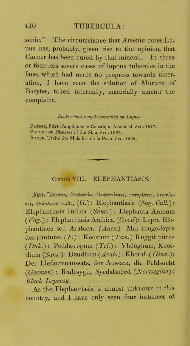 senic. The circumstance that Arsenic cures Lu- pus has, probably, given rise to the opinion, that Cancer has been cured by that mineral. In three or four less severe cases of lupous tubercles in the face, which had made no progress tov^^ards ulcer- ation, I have seen the solution of Muriate of Barytes, taken internally, materially amend the complaint. Books which may he consulted on Lupus. Patrix, I'Art d'appliquer le Caustique Arsenical, 8vo. 1817r Plumbe on Diseases of the Skin, 8vo. 1827. Rayek, Trait^ des Maladies de la Peau, 8vo. 1826. Genus VIII. ELEPHANTIASIS; o-if, rjXaxXsiov 7r«5oj (Cr.) : Elephantiasis (Sag. Cull.) ^ Elephantiasis Indica (Sauv.): Elephanta Arabum (Fb^.) : Elephantiasis Arabica (Goody. Lepra Ele- phantiaca seu Arabica. (Auct.) Mai rouge-lepre des jointures (F.) : Koostum (Tarn.) Ruggit pittee (Duk.) : Pedda-rogum (Tel.) : Vhenghum, Koos- thum (Sa7is.): Dzudham (Arab.): Khorah (Hind.): Der Elefantenaussatz, der Aussatz, die FeMsucht (German) : Radesyge, Syedalsahed (Noi^'wegian) : Black Leprosy. As the Elephantiasis is almost unknown in this country, and I have only seen four instances of