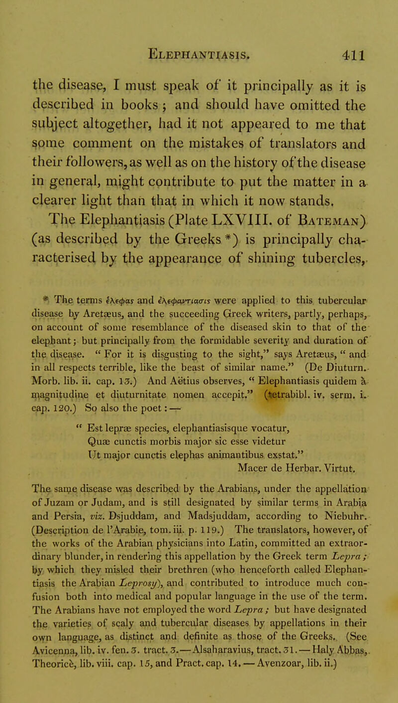 the disease, I must speak of it principally as it is described in books; and should have omitted the subject altogether, had it not appeared to me that some comment on the mistakes of translators and their followers, as well as on the history of the disease in general, might contribute to put the matter in a clearer light than that in which it now stands. The Elephantiasis (Plate LXVIII. of Bateman) (as described by the Greeks *) is principally cha- racterised by the appearance of shining tubercles,. * The terms e\e(pas and e'Ae^ax^mo-is were applied to this tubercular disease hy Aretaeus, and the succeeding Greek writers, partly, perhaps, on account of some resemblance of the diseased skin to that of the elephant; but principally from the formidable severity and duration of th^ disease.  For it is disgusting to the sight, says Aretaeus,  and in all respects terrible, like the beast of similar name. (De Diuturn. Morb. lib. ii. cap. 13.) And Aetius observes,  Elephantiasis quidem a O^agnitudine et diuturnitate nomen accepit. (tetrabibl. iv. serm. i. cap. 120.) So also the poet: —  Est leprae species, elephantiasisque vocatur. Quae cunctis morbis major sic esse videtur Ut major cunctis elephas animantibus exstat. Macer de Herbar. Virtut. The sau?e disease was described by the Arabians, under the appellation of Juzam or Judam, and is still designated by similar terms in Arabia and Persia, viz. Dsjuddam, and Madsjuddam, according to Niebuhr. (Description de 1'Arable, tom.iii. p. 119.) The translators, however, of the works of the Arabian physicians into Latin, committed an extraor- dinary blunder, in rendering this appellation by the Greek term Lepra p by, which they misled their brethren (who henceforth called Elephan- tiasis the Arabian Leprosy), and contributed to introduce much con- fusion both into medical and popular language in the use of the term. The Arabians have not employed the word Lepra; but have designated the varieties of scaly and tubercular diseases by appellations in their ovyn language, as distinct and definite as those of the Greeks. (See Avicenna,lib. iv. fen. 3. tract. 3.—Alsaharavius, tract.31. — Haly Abbas,. Theories, lib.viii. cap. 15, and Pract.cap. 14. — Avenzoar, lib. ii.)