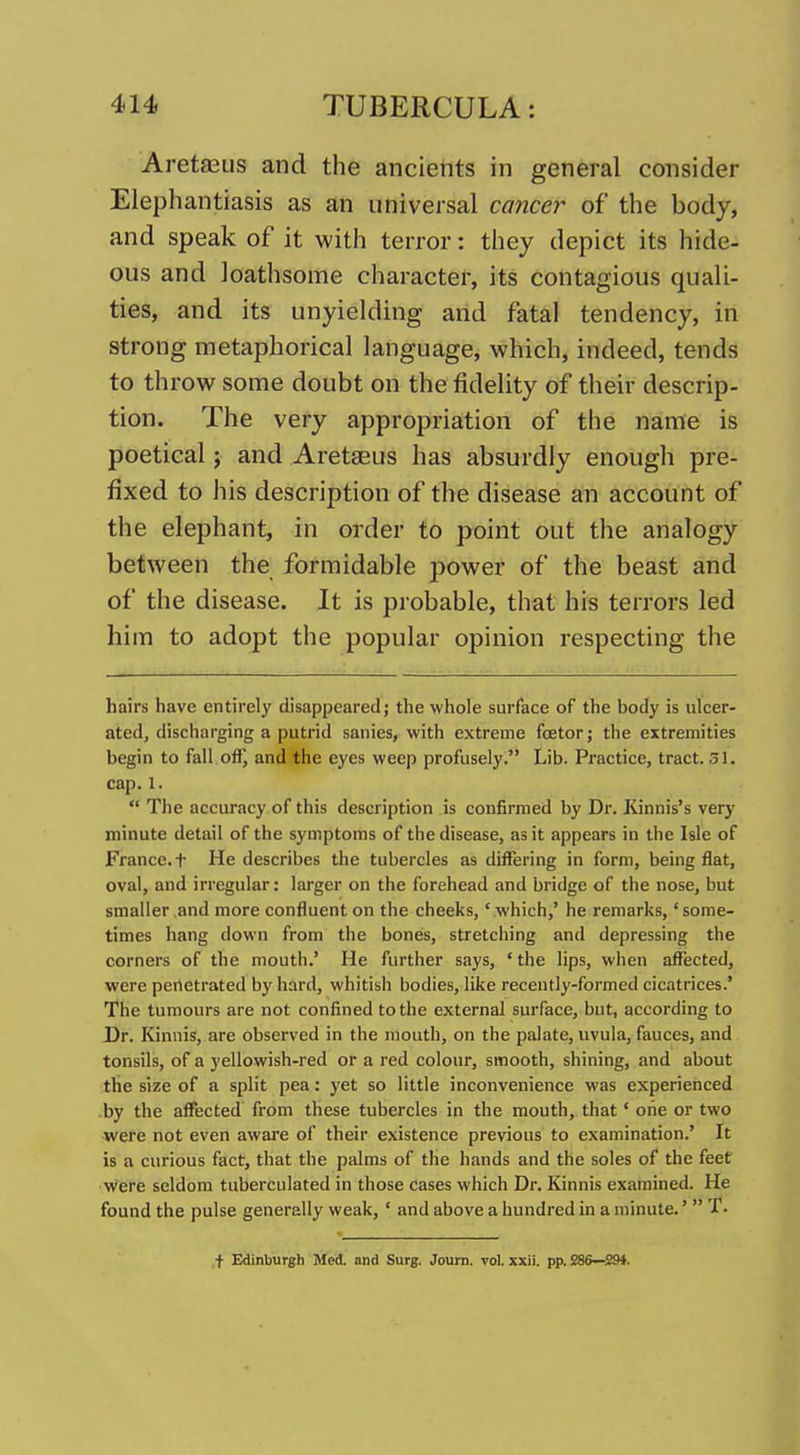 Aretaeus and the ancients in general consider Elephantiasis as an universal cancer of the body, and speak of it with terror: they depict its hide- ous and loathsome character, its contagious quali- ties, and its unyielding and fatal tendency, in strong metaphorical language, which, indeed, tends to throw some doubt on the fidelity of their descrip- tion. The very appropriation of the name is poetical; and Aretseus has absurdly enough pre- fixed to his description of the disease an account of the elephant, in order to point out the analogy between the formidable power of the beast and of the disease. It is probable, that his terrors led him to adopt the popular opinion respecting the hairs have entirely disappeared; the whole surface of the body is ulcer- ated, discharging a putrid sanies, with extreme foetor; the extremities begin to fall off) and the eyes weep profusely. Lib. Practice, tract. 51. cap.1.  The accuracy of this description is confirmed by Dr. Kinnis's very minute detail of the symptoms of the disease, as it appears in the Isle of France, t He describes the tubercles as difTering in form, being flat, oval, and irregular: larger on the forehead and bridge of the nose, but smaller and more confluent on the cheeks,' which,' he remarks,' some- times hang down from the bones, stretching and depressing the corners of the mouth.' He further says, 'the lips, when affected, were penetrated by hard, whitish bodies, like recently-formed cicatrices.' The tumours are not confined to the external surface, but, according to Dr. Kinnis, are observed in the mouth, on the palate, uvula, fauces, and tonsils, of a yellowish-red or a red colour, smooth, shining, and about the size of a split pea: yet so little inconvenience was experienced .by the affected from these tubercles in the mouth, that' one or two were not even awai'e of their existence previous to examination.' It is a curious fact, that the palms of the hands and the soles of the feet were seldom tuberculated in those cases which Dr. Kinnis examined. He found the pulse generally weak, ' and above a hundred in a minute.'  T. ,t Edinburgh Med. and Surg. Journ. vol. xxii. pp. 28S—294.