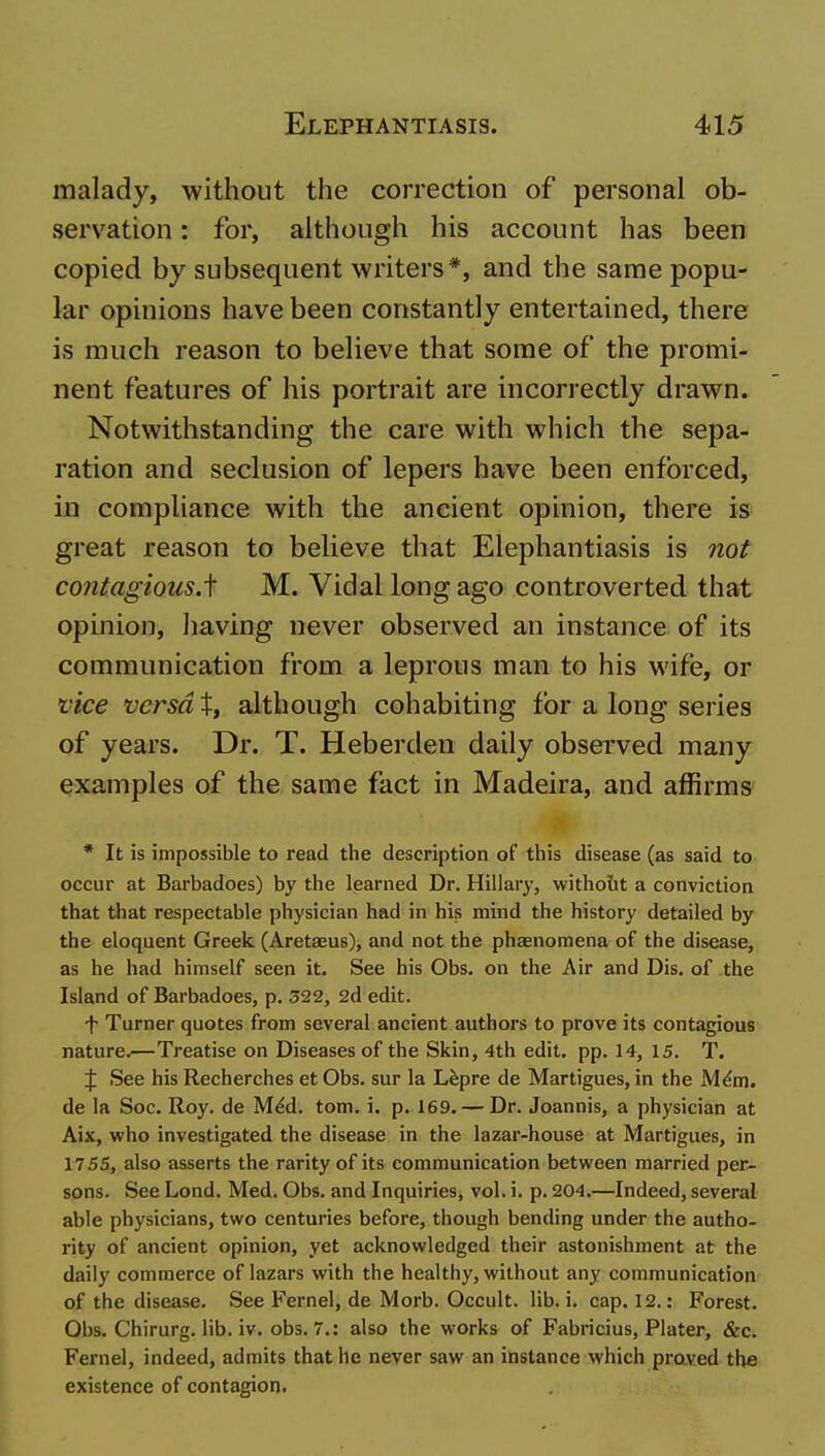 malady, without the correction of personal ob- servation : for, although his account has been copied by subsequent writers*, and the same popu- lar opinions have been constantly entertained, there is much reason to believe that some of the promi- nent features of his portrait are incorrectly drawn. Notwithstanding the care with which the sepa- ration and seclusion of lepers have been enforced, in compliance with the ancient opinion, there is great reason to believe that Elephantiasis is not contagious.^ M. Vidal long ago controverted that opinion, Iiaving never observed an instance of its communication from a leprous man to his wife, or vice versa t, although cohabiting for a long series of years. Dr. T. Heberden daily observed many examples of the same fact in Madeira, and affirms * It is impossible to read the description of this disease (as said to occur at Barbadoes) by the learned Dr. Hillary, witholit a conviction that that respectable physician had in his mind the history detailed by the eloquent Greek. (Aretaeus), and not the phaenomena of the disease, as he had himself seen it. See his Obs. on the Air and Dis. of the Island of Barbadoes, p. 522, 2d edit. f Turner quotes from several ancient authors to prove its contagious nature.—Treatise on Diseases of the Skin, 4th edit. pp. 14, 15. T. J See his Recherches et Obs. sur la Lfepre de Martigues, in the M^m. de la Soc. Roy. de M^d. torn. i. p. 169. — Dr. Joannis, a physician at Aix, who investigated the disease in the lazar-house at Martigues, in 17.55, also asserts the rarity of its communication between married per- sons. See Lond. Med. Obs. and Inquiries, vol. i. p. 204.—Indeed, several able physicians, two centuries before, though bending under the autho- rity of ancient opinion, yet acknowledged their astonishment at the daily commerce of lazars with the healthy, without any communication of the disease. See Kernel, de Morb. Occult, lib. i. cap. 12.: Forest. Obs. Chirurg. lib. iv. obs. 7.: also the works of Fabricius, Plater, &c. Fernel, indeed, admits that he never saw an instance which proved the existence of contagion.