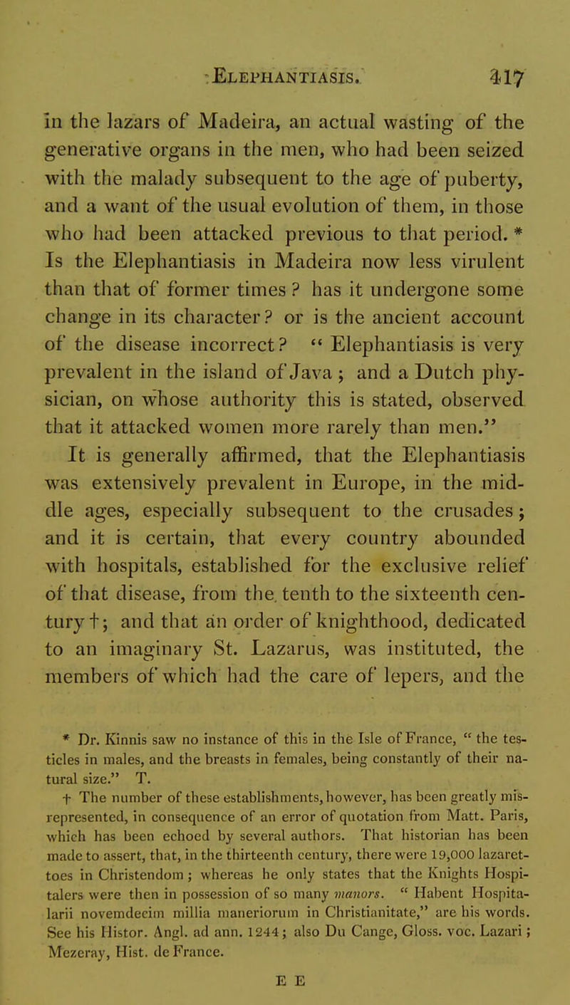 in the lazars of Madeira, an actual wasting of the generative organs in the men, who had been seized with the malady subsequent to the age of puberty, and a want of the usual evolution of them, in those who had been attacked previous to that period. * Is the Elephantiasis in Madeira now less virulent than that of former times ? has it undergone some change in its character ? or is the ancient account of the disease incorrect?  Elephantiasis is very prevalent in the island of Java ; and a Dutch phy- sician, on whose authority this is stated, observed that it attacked women more rarely than men.'* It is generally affirmed, that the Elephantiasis was extensively prevalent in Europe, in the mid- dle ages, especially subsequent to the crusades j and it is certain, that every country abounded with hospitals, established for the exclusive relief of that disease, from the. tenth to the sixteenth cen- tury t; and that an order of knighthood, dedicated to an imaginary St. Lazarus, was instituted, the members of which had the care of lepers, and the * Dr. Kinnis saw no instance of this in the Isle of France,  the tes- ticles in males, and the breasts in females, being constantly of their na- tural size. T. t The number of these establishments, however, has been greatly mis- represented, in consequence of an error of quotation from Matt. Paris, which has been echoed by several authors. That historian has been made to assert, that, in the thirteenth century, there were 19,000 lazaret- toes in Christendom; whereas he only states that the Knights Hospi- talers were then in possession of so many manors.  Habent Hospita- larii novemdecim millia maneriorum in Christianitate, are his words. See his Histor. Angl. ad ann. 1244; also Du Cange, Gloss, voc. Lazari; Mezeray, Hist, de France. E E