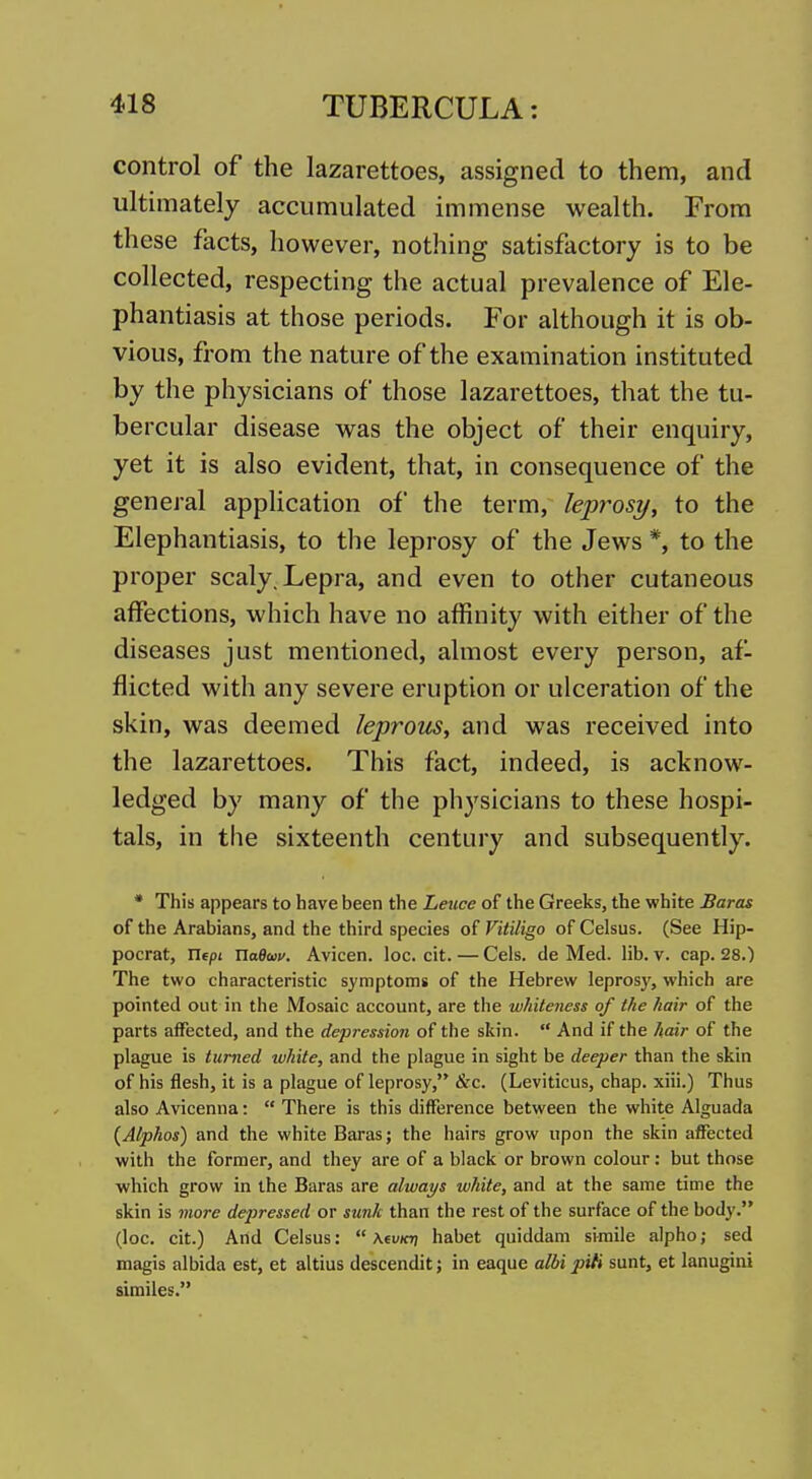 control of the lazarettoes, assigned to them, and ultimately accumulated immense wealth. From these facts, however, nothing satisfactory is to be collected, respecting the actual prevalence of Ele- phantiasis at those periods. For although it is ob- vious, from the nature of the examination instituted by the physicians of those lazarettoes, that the tu- bercular disease was the object of their enquiry, yet it is also evident, that, in consequence of the general application of the term, leprosy, to the Elephantiasis, to the leprosy of the Jews *, to the proper scaly. Lepra, and even to other cutaneous affections, which have no affinity with either of the diseases just mentioned, almost every person, af- flicted with any severe eruption or ulceration of the skin, was deemed leprous, and was received into the lazarettoes. This fact, indeed, is acknow- ledged by many of the physicians to these hospi- tals, in the sixteenth century and subsequently. • This appears to have been the Leuce of the Greeks, the white Baras of the Arabians, and the third species of Vitiligo of Celsus. (See Hip- pocrat, Xlfpi naBwv. Avicen. loc. cit. — Cels. de Med. lib. v. cap. 28.) The two characteristic symptoms of the Hebrew leprosy, which are pointed out in the Mosaic account, are the whiteness of the hair of the parts affected, and the depression of the skin.  And if the hair of the plague is turned white, and the plague in sight be deeper than the skin of his flesh, it is a plague of leprosy, &c. (Leviticus, chap, xiii.) Thus also Avicenna:  There is this difference between the white Alguada {Alphas) and the white Baras; the hairs grow upon the skin affected with the former, and they are of a black or brown colour: but those which grow in the Baras are always white, and at the same time the skin is more depressed or sunk than the rest of the surface of the body. (loc. cit.) And Celsus:  Mvkt] habet quiddam svraile alpho; sed magis albida est, et altius descendit; in eaque albi piti sunt, et lanugini similes.