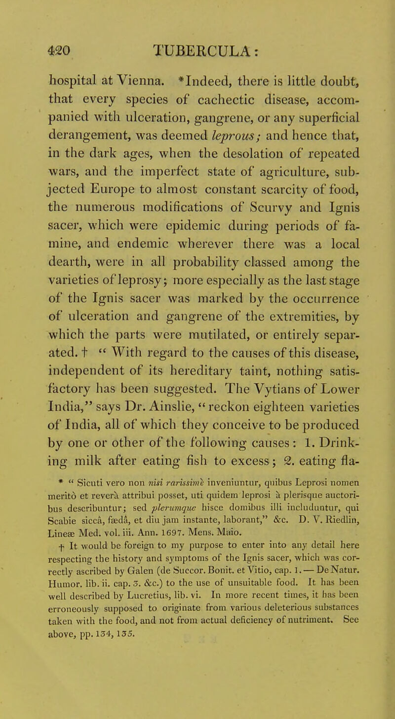 hospital at Vienna. *Indeed, there is httle doubt, that every species of cachectic disease, accom- panied with ulceration, gangrene, or any superficial derangement, was deemed leprous; and hence that, in the dark ages, when the desolation of repeated wars, and the imperfect state of agriculture, sub- jected Europe to almost constant scarcity of food, the numerous modifications of Scurvy and Ignis sacer, which were epidemic during periods of fa- mine, and endemic wherever there was a local dearth, were in all probability classed among the varieties of leprosy; more especially as the last stage of the Ignis sacer was marked by the occurrence of ulceration and gangrene of the extremities, by which the parts were mutilated, or entirely separ- ated, t  With regard to the causes of this disease, independent of its hereditary taint, nothing satis- factory has been suggested. The Vytians of Lower India, says Dr. Ainslie,  reckon eighteen varieties of India, all of which they conceive to be produced by one or other of the following causes : 1. Drink- ing milk after eating fish to excess; 2. eating fla- *  Sicuti vero non nisi rarissime inveniuntiir, quibiis Leprosi nomen merito et revera attribui posset, uti quidem leprosi a plerisque auctori- bus describuntur J sed plerumque hisce doraibus illi includuntur, qui Scabie sicca, fseda, et diu jam instante, laborant, &c. D. V, Riedlin, Line£E Med. vol. iii. Ann. 1697. Mens. Maio. \ It would be foreign to my purpose to enter into any detail here respecting the history and symptoms of the Ignis sacer, which was cor- rectly ascribed by Galen (de Succor. Bonit. et Vitio, cap. 1. — De Natur. Humor, lib. ii. cap. 3. &c.) to the use of unsuitable food. It has been well described by Lucretius, lib. vi. In more recent times, it has been erroneously supposed to originate from various deleterious substances taken with the food, and aot from actual deficiency of nutriment. See above, pp. 154,135.