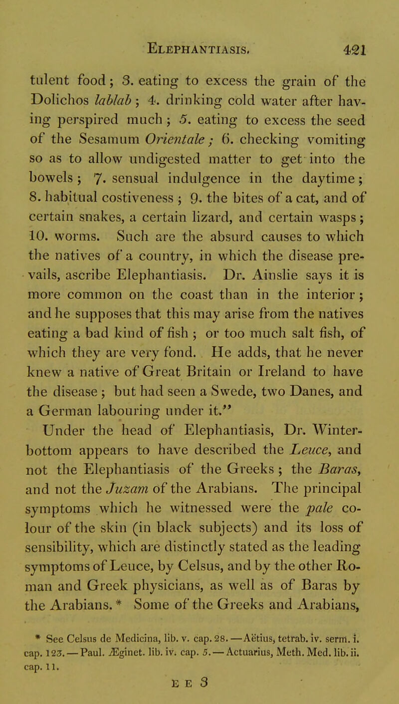 tulent food; 3. eating to excess the grain of the Dolichos lablab; 4. drinking cold water after hav- ing perspired much ; .5. eating to excess the seed of the Sesamiim Oriejitale; 6. checking vomiting so as to allow undigested matter to get into the bowels ; 7- sensual indulgence in the daytime; 8. habitual costiveness ; 9. the bites of a cat, and of certain snakes, a certain lizard, and certain wasps; 10. worms. Such are the absurd causes to which the natives of a country, in which the disease pre- vails, ascribe Elephantiasis. Dr. Ainslie says it is more common on the coast than in the interior ; and he supposes that this may arise from the natives eating a bad kind of fish ; or too much salt fish, of which they are very fond. He adds, that he never knew a native of Great Britain or Ireland to have the disease ; but had seen a Swede, two Danes, and a German labouring under it.** Under the head of Elephantiasis, Dr. Winter- bottom appears to have described the Leuce^ and not the Elephantiasis of the Greeks ; the BaraSy and not the juzam of the Arabians. The principal symptoms which he witnessed were the pale co- lour of the skin (in black subjects) and its loss of sensibility, which are distinctly stated as the leading symptoms of Leuce, by Celsus, and by the other Ro- man and Greek physicians, as well as of Baras by the Arabians. * Some of the Greeks and Arabians, * See Celsus de Medicina, lib. v. cap. 28. —Aetius, tetrab. iv. serrrl. i. cap. 123. — Paul. jEginet. lib. iv. cap. 5. — Actuarius, Meth. Med. lib. ii. cap. 11. E E 3