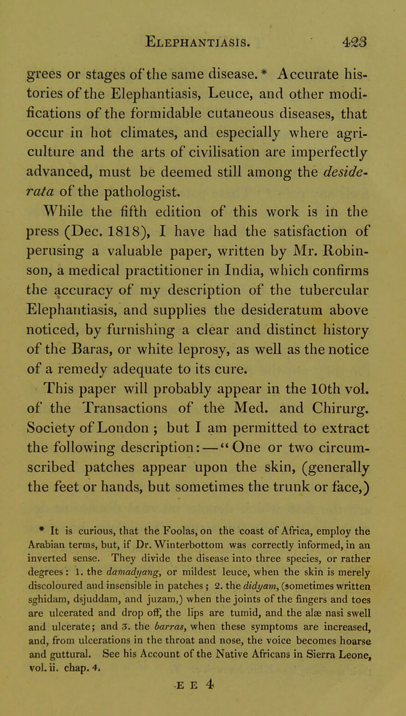 grees or stages of the same disease.* Accurate his- tories of the Elephantiasis, Leuce, and other modi- fications of the formidable cutaneous diseases, that occur in hot climates, and especially where agri- culture and the arts of civilisation are imperfectly advanced, must be deemed still among the deside- rata of the pathologist. While the fifth edition of this work is in the press (Dec. 1818), I have had the satisfaction of perusing a valuable paper, written by Mr. Robin- son, a medical practitioner in India, which confirms the accuracy of my description of the tubercular Elephantiasis, and supplies the desideratum above noticed, by furnishing a clear and distinct history of the Baras, or white leprosy, as well as the notice of a remedy adequate to its cure. This paper will probably appear in the 10th vol. of the Transactions of the Med. and Chirurg. Society of London ; but I am permitted to extract the following description: — One or two circum- scribed patches appear upon the skin, (generally the feet or hands, but sometimes the trunk or face,) * It is curious, that the Foolas, on the coast of Africa, employ the Arabian terms, but, if Dr. Winterbottom was correctly informed, in an inverted sense. They divide the disease into three species, or rather degrees: 1. the damach/ang, or mildest leuce, when the skin is merely discoloured and insensible in patches ; 2. the didyam, (sometimes written sghidam, dsjuddam, and juzam,) when the joints of the fingers and toes are ulcerated and drop off, the lips are tumid, and the alae nasi swell and ulcerate; and 3. the iarras, when these symptoms are increased, and, from ulcerations in the throat and nose, the voice becomes hoarse and guttural. See his Account of the Native Africans in Sierra Leone, vol. ii. chap. 4. E E 4