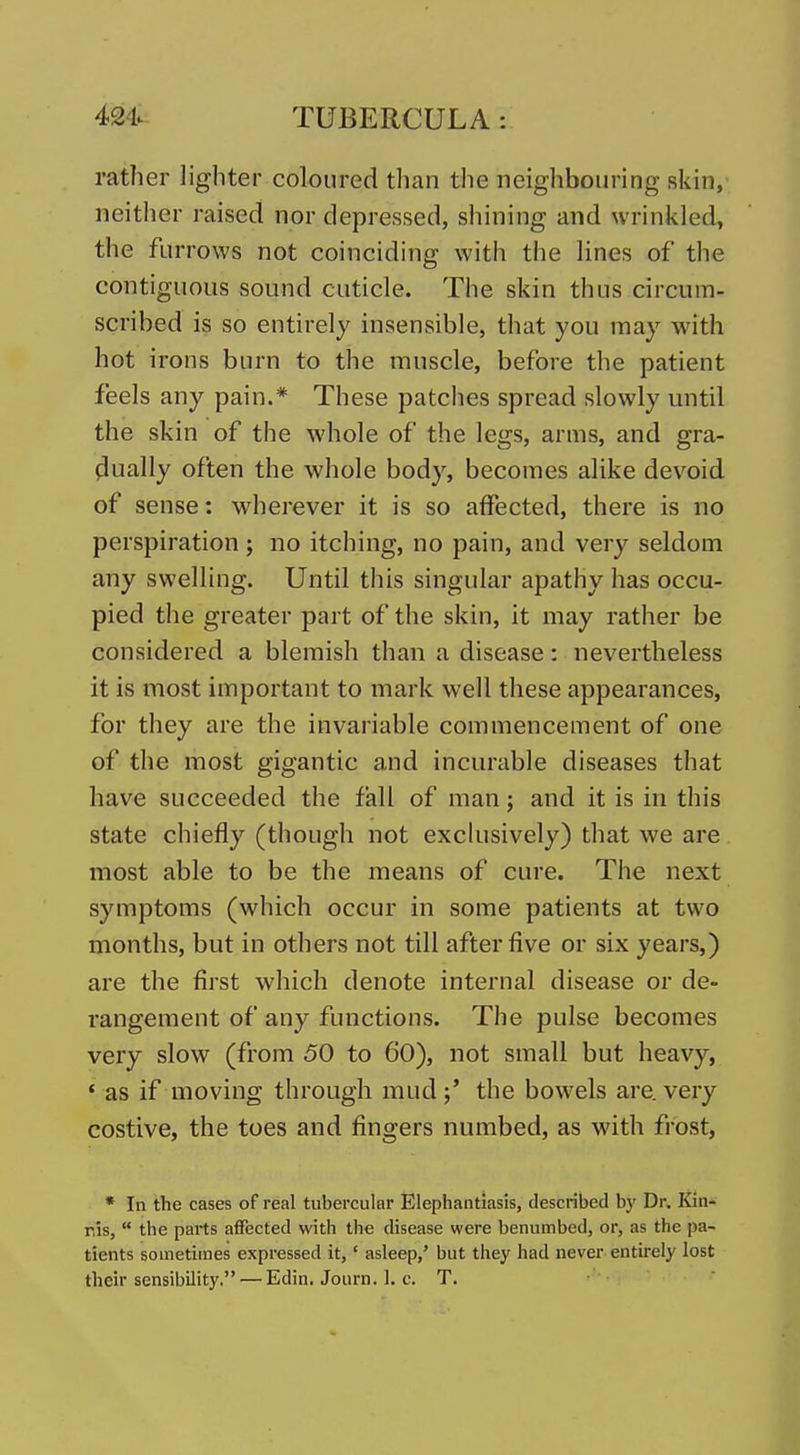 rather lighter coloured than the neighbouring skin, neither raised nor depressed, shining and wrinkled, the furrows not coinciding witli the lines of the contiguous sound cuticle. The skin thus circum- scribed is so entirely insensible, that you may with hot irons burn to the muscle, before the patient feels any pain.* These patches spread slowly until the skin of the whole of the legs, arms, and gra- dually often the whole body, becomes alike devoid of sense: wherever it is so affected, there is no perspiration ; no itching, no pain, and very seldom any swelling. Until this singular apathy has occu- pied the greater part of the skin, it may rather be considered a blemish than a disease: nevertheless it is most important to mark well these appearances, for they are the invariable commencement of one of the most gigantic and incurable diseases that have succeeded the fall of man; and it is in this state chiefly (though not exchisively) that we are most able to be the means of cure. The next symptoms (which occur in some patients at two months, but in others not till after five or six years,) are the first which denote internal disease or de- rangement of any functions. The pulse becomes very slow (from 50 to 60), not small but heavy, ' as if moving through mud;' the bowels are. very costive, the toes and fingers numbed, as with frost, * In the cases of real tubercular Elephantiasis, described by Dr. Kin- ms,  the parts affected with the disease were benumbed, or, as the pa- tients sometiines expressed it,' asleep,' but they had never, entirely lost their sensibility. — Edin. Joiirn. 1. c. T.