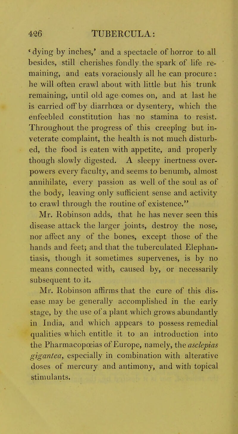 * dying by inches,* and a spectacle of horror to all besides, still cherishes fondly, the spark of life re- maining, and eats voraciously all he can procure: he will often crawl about with little but his trunk remaining, until old age comes on, and at last he is carried off by diarrhoea or dysentery, which the enfeebled constitution has no stamina to resist. Throughout the progress of this creeping but in- veterate complaint, the health is not much disturb- ed, the food is eaten with appetite, and properly though slowly digested. A sleepy inertness over- powers every faculty, and seems to benumb, almost annihilate, every passion as well of the soul as of the body, leaving only sufficient sense and activity to crawl through the routine of existence. Mr. Robinson adds, that he has never seen this disease attack the lai-ger joints, destroy the nose, nor affect any of the bones, except those of the hands and feet; and that the tuberculated Elephan- tiasis, though it sometimes supervenes, is by no means connected with, caused by, or necessarily subsequent to it. Mr. Robinson affirms that the cure of this dis- ease may be generally accomplished in the early stage, by the use of a plant which grows abundantly in India, and which appears to possess remedial qualities which entitle it to an introduction into the Pharmacopoeias of Europe, namely, the asclepias gigantea, especially in combination with alterative doses of mercury and antimony, and with topical stimulants.