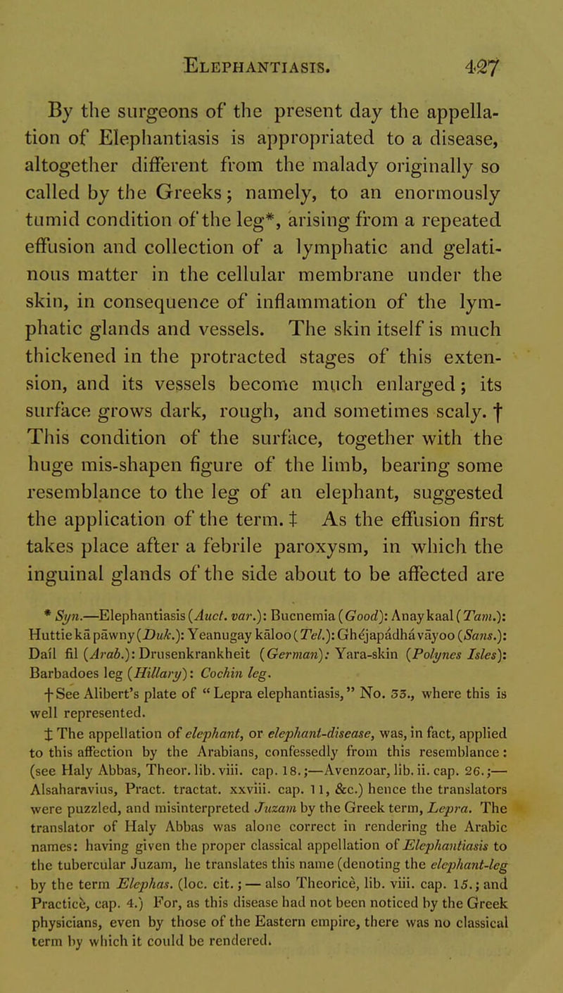 By the surgeons of the present day the appella- tion of Elephantiasis is appropriated to a disease, altogether different from the malady originally so called by the Greeks; namely, to an enormously tumid condition of the leg*, arising from a repeated effusion and collection of a lymphatic and gelati- nous matter in the cellular membrane under the skin, in consequence of inflammation of the lym- phatic glands and vessels. The skin itself is much thickened in the protracted stages of this exten- sion, and its vessels become much enlarged; its surface grows dark, rough, and sometimes scaly, j This condition of the surface, together with the huge mis-shapen figure of the limb, bearing some resemblance to the leg of an elephant, suggested the application of the term, t As the effusion first takes place after a febrile paroxysm, in which the inguinal glands of the side about to be affected are * Syn.—Elephantiasis {Auct. var.): Bucnemia ((7ooc?): AnaykaaUTa??}.): Huttieka pawny (Z>mi?;.): Yeanugay \ih\oQ(_Tel.): Gh^japadhavayoo {Sans.): Dail fil (Jrafi.): Driisenkrankheit (German): Yara-skin {Polynes Isles): Barbadoes leg {Hillary): Cochin leg. fSee Alibert's plate of Lepra elephantiasis, No. 33., where this is well represented. X The appellation of elephant, or elephant-disease, was, in fact, applied to this affection by the Arabians, confessedly from this resemblance: (see Haly Abbas, Theor. lib. viii. cap. 18.;—Avenzoar, lib. ii. cap. 26.;— Alsaharavins, Pract. tractat. xxviii. cap. 11, &c.) hence the translators were puzzled, and misinterpreted Juzam by the Greek term. Lepra. The translator of Haly Abbas was alone correct in rendering the Arabic names: having given the proper classical appellation Elephantiasis to the tubercular Juzam, he translates this name (denoting the elephant-leg by the term Elephas. (loc. cit.; — also Theorice, lib. viii. cap. 15.; and Practice, cap. 4.) For, as this disease had not been noticed by the Greek physicians, even by those of the Eastern empire, there was no classical term by which it could be rendered.