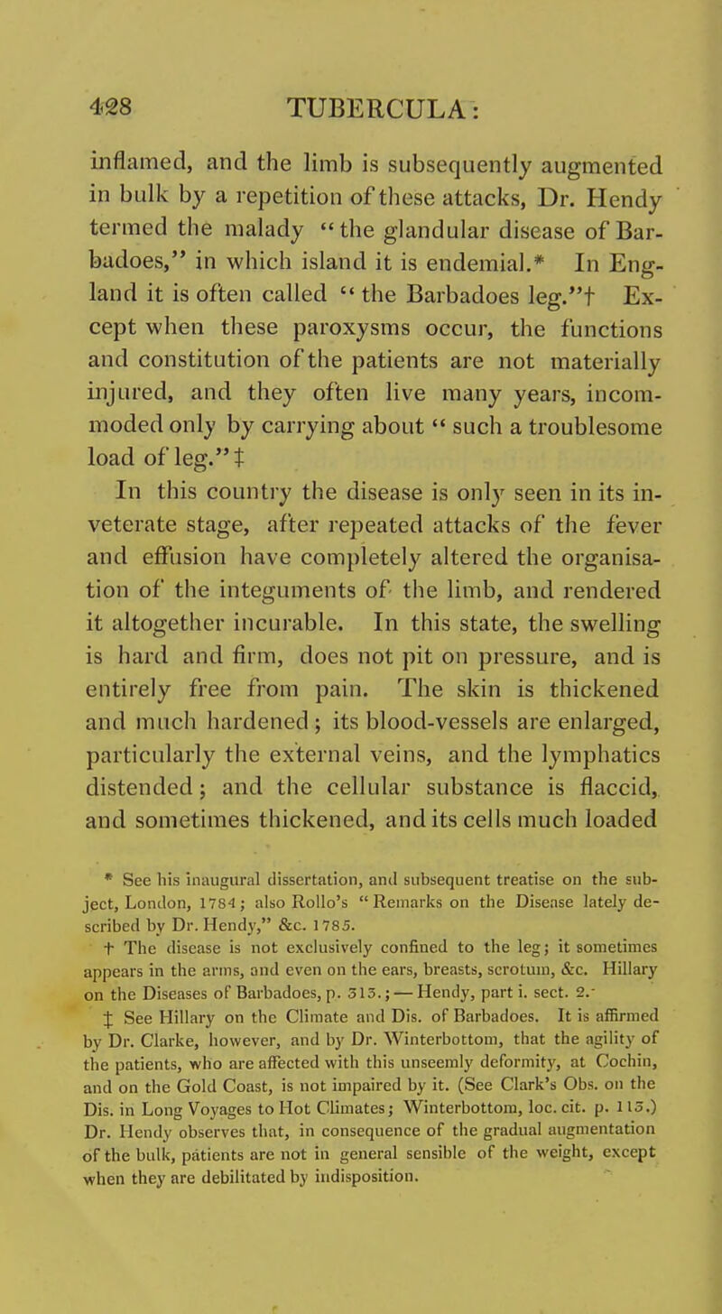 inflamed, and the limb is subsequently augmented in bulk by a repetition of these attacks, Dr. Hendy termed the malady the ghindular disease of Bar- badoes, in which island it is endemial* In Eng- land it is often called  the Barbadoes leg.t Ex- cept when these paroxysms occur, the functions and constitution of the patients are not materially injured, and they often live many years, incom- moded only by carrying about  such a troublesome load of leg. t In this country the disease is only seen in its in- veterate stage, after repeated attacks of the fever and effusion have completely altered the organisa- tion of the integuments of the limb, and rendered it altogether incurable. In this state, the swelling is hard and firm, does not pit on pressure, and is entirely free from pain. The skin is thickened and much hardened ; its blood-vessels are enlarged, particularly the external veins, and the lymphatics distended; and the cellular substance is flaccid, and sometimes thickened, and its cells much loaded * See his inaugural dissertation, anil subsequent treatise on the sub- ject, London, 1784 ; also RoUo's  Remarks on the Disease lately de- scribed by Dr. Hendy, &c. 1785. t The disease is not exclusively confined to the leg; it sometimes appears in the arms, and even on the ears, breasts, scrotum, &c. Hillary on the Diseases of Barbadoes, p. 315.; — Hendy, part i. sect. 2.- J See Hillary on the Climate and Dis. of Barbadoes. It is affirmed by Dr. Clarke, however, and by Dr. Winterbottom, that the agility of the patients, who are affected with this unseemly deformity, at Cochin, and on the Gold Coast, is not impaired by it. (See Clark's Obs. on the Dis. in Long Voyages to Hot Climates; Winterbottom, loc. cit. p. 113.) Dr. Hendy observes that, in consequence of the gradual augmentation of the bulk, patients are not in general sensible of the weight, except when they are debilitated by indisposition.