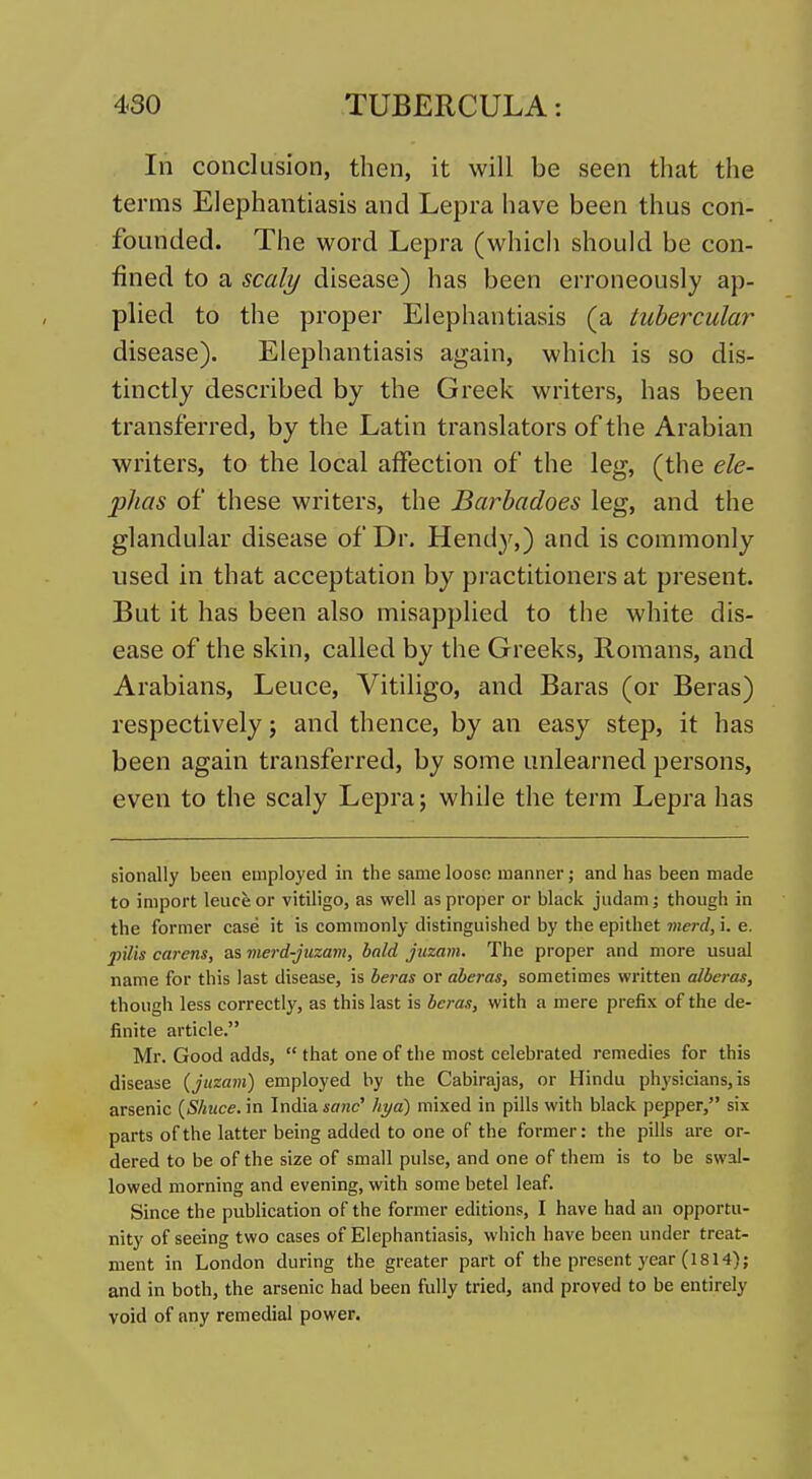 In conclusion, then, it will be seen that the terms Elephantiasis and Lepra have been thus con- founded. The word Lepra (which should be con- fined to a scaly disease) has been erroneously ap- plied to the proper Elephantiasis (a tubercular disease). Elephantiasis again, which is so dis- tinctly described by the Greek writers, has been transferred, by the Latin translators of the Arabian writers, to the local affection of the leg, (the ele- phas of these writers, the Barhadoes leg, and the glandular disease of Dr. Hend}^,) and is commonly used in that acceptation by practitioners at present. But it has been also misapplied to the white dis- ease of the skin, called by the Greeks, Romans, and Arabians, Leuce, Vitiligo, and Baras (or Beras) respectively; and thence, by an easy step, it has been again transferred, by some unlearned persons, even to the scaly Lepra; while the term Lepra has sionally been employed in the same loose manner; and has been made to import leuce or vitiligo, as well as proper or black judam; though in the former case it is commonly distinguished by the epithet merd, i. e. pilis carens, as merd-jiizam, bald juzain. The proper and more usual name for this last disease, is beras or aberas, sometimes written alberas, though less correctly, as this last is beras, with a mere prefix of the de- finite article. Mr. Good adds,  that one of the most celebrated remedies for this disease {juzam) employed by the Cabirajas, or Hindu physicians, is arsenic {Shuce. in India sane liya) mixed in pills with black pepper, six parts of the latter being added to one of the former: the pills are or- dered to be of the size of small pulse, and one of them is to be swal- lowed morning and evening, with some betel leaf. Since the publication of the former editions, I have had an opportu- nity of seeing two cases of Elephantiasis, which have been under treat- ment in London during the greater part of the present year (1814); and in both, the arsenic had been fully tried, and proved to be entirely void of any remedial power.