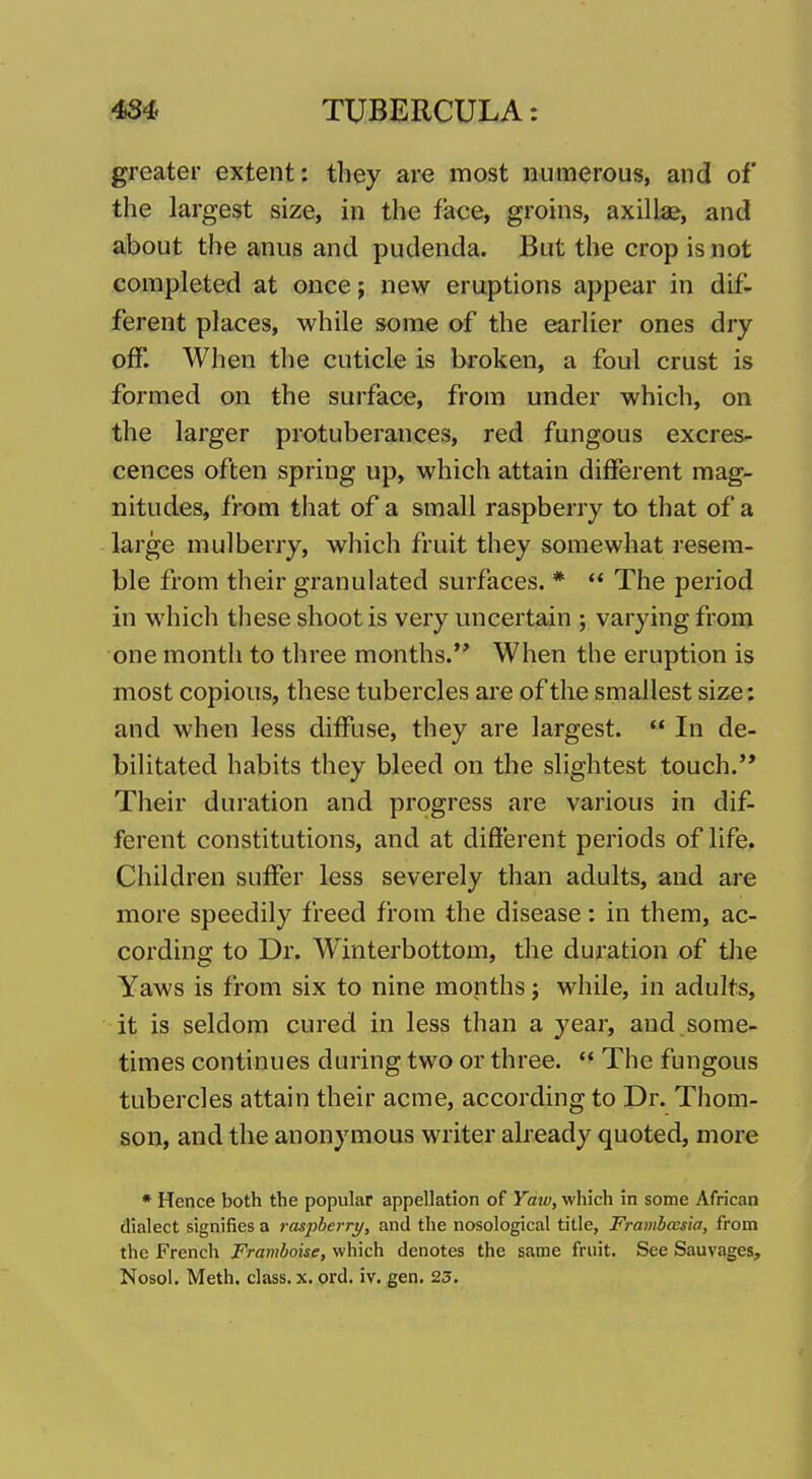 greater extent: they are most numerous, and of the largest size, in the face, groins, axillae, and about the anus and pudenda. But the crop is not completed at once; new eruptions appear in dif- ferent places, while some of the earlier ones dry off. When the cuticle is broken, a foul crust is formed on the surface, from under which, on the larger protuberances, red fungous excres- cences often spring up, which attain different mag- nitudes, from that of a small raspberry to that of a large mulberry, which fruit they somewhat resem- ble from their granulated surfaces. * ** The period in which these shoot is very micertain ; varying from one month to three months. When the eruption is most copious, these tubercles are of the smallest size: and when less diffuse, they are largest.  In de- bilitated habits they bleed on the slightest touch.'* Their duration and progress are various in dif- ferent constitutions, and at different periods of life. Children suffer less severely than adults, and are more speedily freed from the disease: in them, ac- cording to Dr. Winterbottom, the duration of tlie Yaws is from six to nine months; while, in adults, it is seldom cured in less than a year, and some- times continues during two or three.  The fungous tubercles attain their acme, according to Dr. Thom- son, and the anonymous writer already quoted, more • Hence both the popular appellation of Yaw, which in some African dialect signifies a raspberry, and the nosological title, Frambcesia, from the French Framboise, which denotes the same fruit. See Sauvages, Nosol. Meth, class, x. prd. iv. gen. 23.