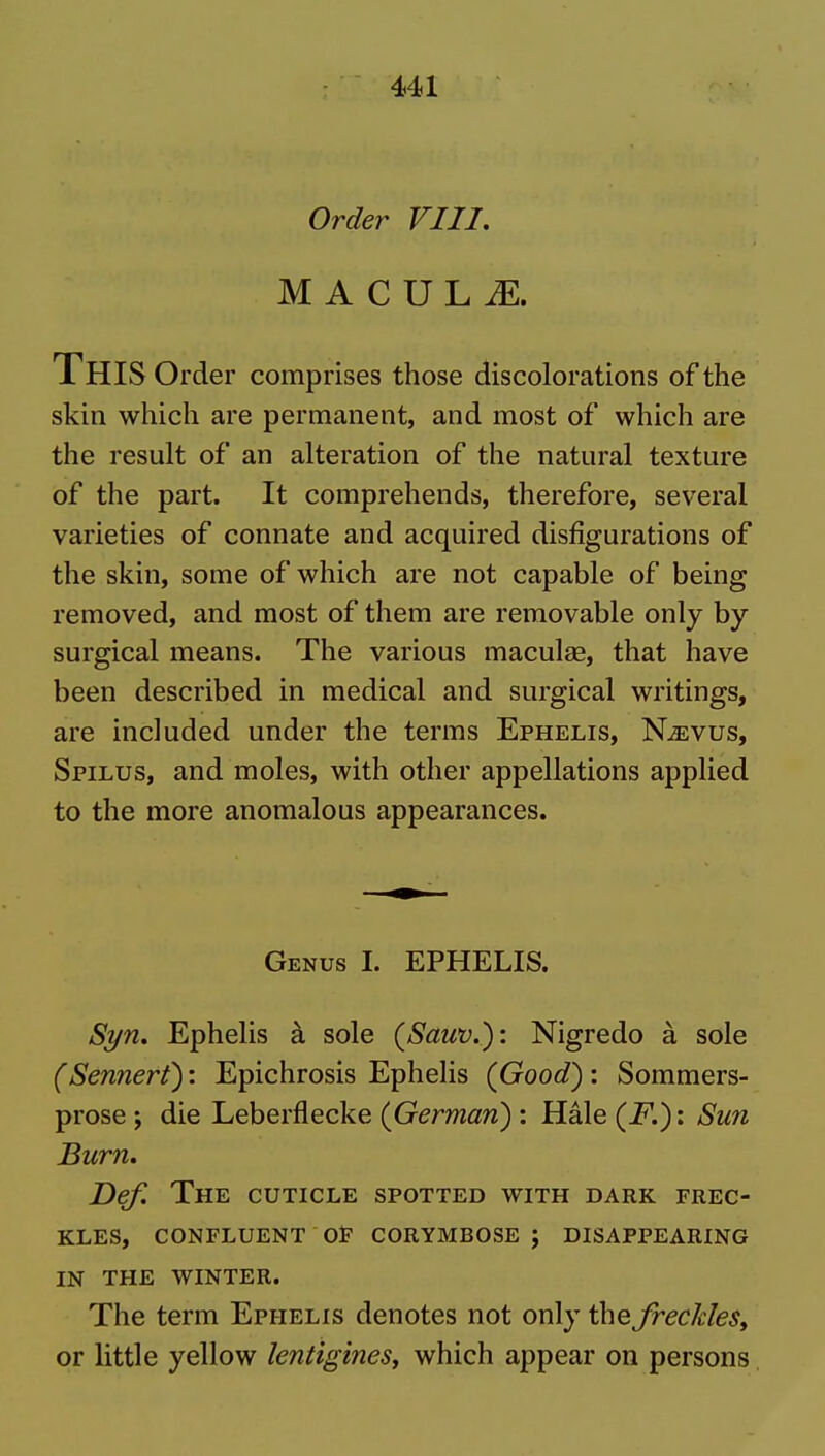Order VIII. M A C U L iE. This Order comprises those discolorations of the skin which are permanent, and most of which are the result of an alteration of the natural texture of the part. It comprehends, therefore, several varieties of connate and acquired disfigurations of the skin, some of which are not capable of being removed, and most of them are removable only by surgical means. The various maculae, that have been described in medical and surgical writings, are included under the terms Ephelis, N^vus, Spilus, and moles, with other appellations applied to the more anomalous appearances. Genus I. EPHELIS. Syn. Ephelis k sole (Sauv.): Nigredo a sole (Sennert): Epichrosis Ephelis (Good) : Sommers- prose ; die Leberflecke (German) : Hale (F.): Sun Burn. Def. The cuticle spotted with dark frec- kles, CONFLUENT OP CORYMBOSE J DISAPPEARING IN THE WINTER. The term Ephelis denotes not only the frecJdeSy or little yellow lentigines, which appear on persons