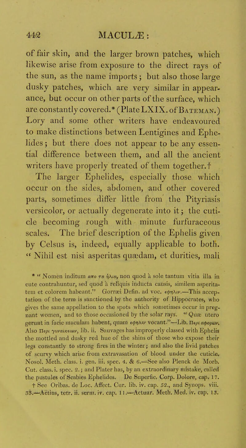 of fair skin, and the larger brown patches, which likewise arise from exposure to the direct rays of the sun, as the name imports; but also those large dusky patches, which are very similar in appear- ance, but occur on other parts of the surface, which are constantly covered.* (Plate LXIX. of Bateman.) Lory and some other writers have endeavoured to make distinctions between Lentigines and Ephe- lides; but there does not appear to be any essen- tial difference between them, and all the ancient writers have properly treated of them together.t The larger Ephelides, especially those which occur on the sides, abdomen, and other covered parts, sometimes differ little from the Pityriasis versicolor, or actually degenerate into itj the cuti- cle becoming rough with minute furfuraceous scales. The brief description of the Ephelis given by Celsus is, indeed, equally applicable to both.  Nihil est nisi asperitas qusedam, et durities, mali *  Nomcn inclitum airo ra non quod a sole tantum vitia ilia in cute contrahuntur, sed quod a reliquis inducta causis, similem asperita- tem et colorem habeant. GoiTEei Defin. ad voc. e<pr\Kiv.—This accep- tation of the term is sanctioned by the authority of Hippocrates, who gives the same appellation to the spots which sometimes occur in preg- nant women, and to those occasioned by the solar rays.  Qute utero gerunt in facie maculam habent, quam €<pT)\tv vocant.—Lib. ricpi cKpopav. Also riepi lib. ii. Sauvages has improperly classed with Ephelis the mottled and dusky red hue of the shins of those who expose their legs constantly to strong fires in the winter; and also the livid patches of scurvy which arise from extravasation of blood under the cuticle. Nosol. Meth. class, i. gen. iii. spec. 4. & 6.—See also Plenck de Morb. Cut. class, i. spec. 2.; and Plater has, by an extraordinary mistake, called the pustules of Scabies Ephelides. De Supei-fic. Corp. Dolore, cap. 17. t See Oribas. de Loc. Affect. Cur. lib. iv. cap. 52., and Synops. viii. 33.—Aetins, tetr. ii. sernt. iv. cap. 11.—Actuar. Meth. Med. iv. cap. 13.