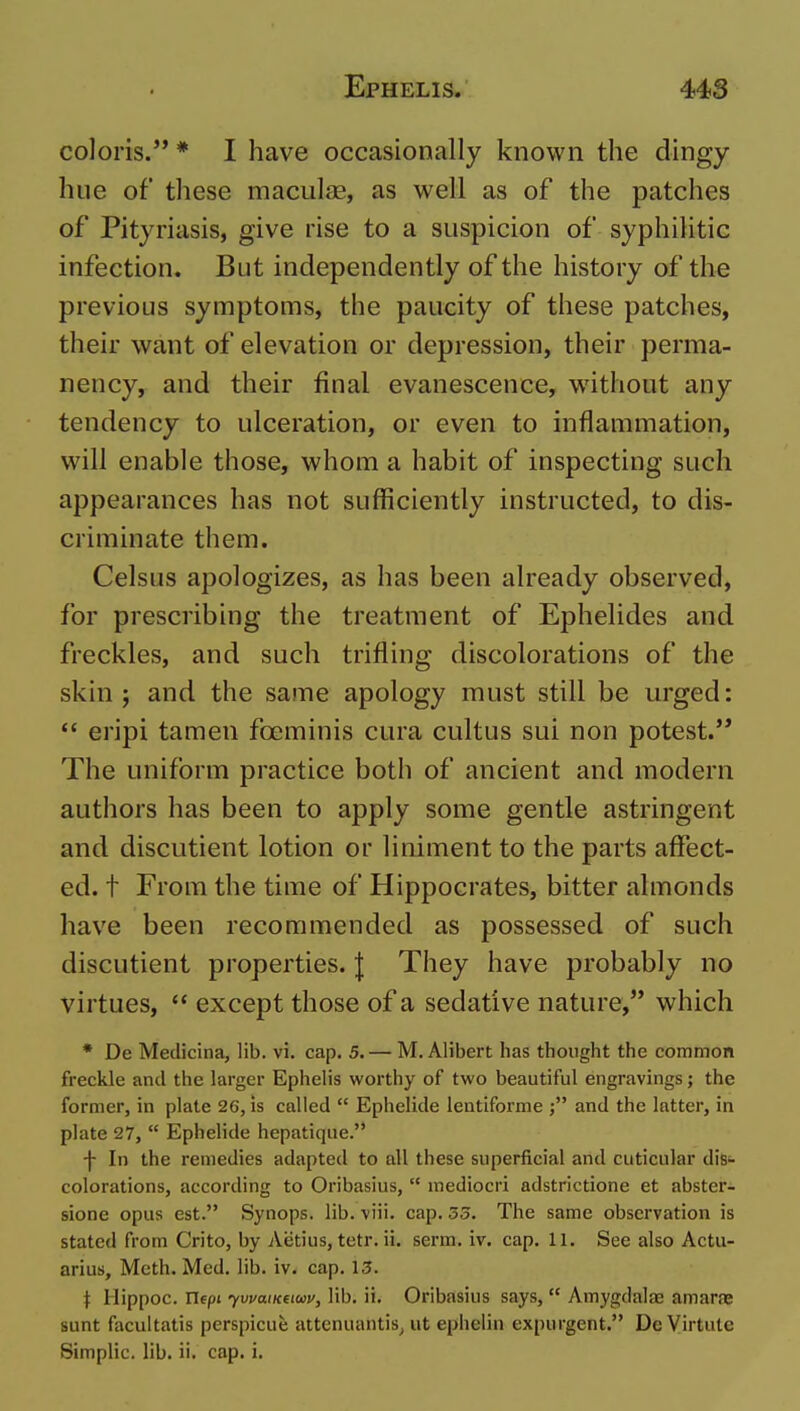 colons. * I have occasionally known the dingy hue of these macul£E, as well as of the patches of Pityriasis, give rise to a suspicion of syphilitic infection. But independently of the history of the previous symptoms, the paucity of these patches, their want of elevation or depression, their perma- nency, and their final evanescence, without any tendency to ulceration, or even to inflammation, will enable those, whom a habit of inspecting such appearances has not sufficiently instructed, to dis- criminate them. Celsus apologizes, as has been already observed, for prescribing the treatment of Ephelides and freckles, and such trifling discolorations of the skin J and the same apology must still be urged: *' eripi tamen foeminis cura cultus sui non potest. The uniform practice both of ancient and modern authors has been to apply some gentle astringent and discutient lotion or liniment to the parts affect- ed, t From the time of Hippocrates, bitter almonds have been recommended as possessed of such discutient properties. | They have probably no virtues,  except those of a sedative nature, which * De Medicina, lib. vi. cap, 5. — M. Alibert has thought the common freckle and the larger Ephelis worthy of two beautiful engravings; the former, in plate 26, is called  Ephelide lentiforme and the latter, in plate 27,  Ephelide hepatiqiie. -|- In the remedies adapted to all these superficial and cuticular diS'- colorations, according to Oribasius,  mediocri adstrictione et abster- sione opus est. Synops. lib. viii. cap. 33. The same observation is stated from Crito, by Aetius, tetr. ii. serm. iv. cap. 11. See also Actu- arius, Meth. Med. lib. iv. cap. 13. t Hippoc. nepi yvvaiKeiwv, lib. ii. Oribasius says,  Amygdaloe amar.ne sunt facultatis perspicue attenuantis^ ut ephelin expurgent. Dc Virtiilc Simplic. lib. ii. cap. i.