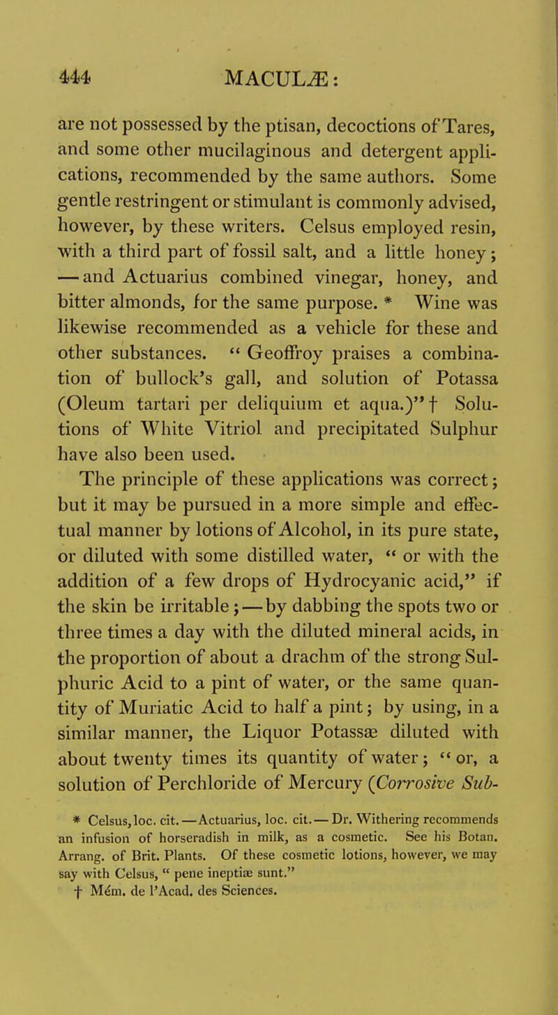 U4> MACULE: are not possessed by the ptisan, decoctions of Tares, and some other mucilaginous and detergent appli- cations, recommended by the same authors. Some gentle restringent or stimulant is commonly advised, however, by these writers. Celsus employed resin, with a third part of fossil salt, and a little honey; — and Actuarius combined vinegar, honey, and bitter almonds, for the same purpose. * Wine was likewise recommended as a vehicle for these and other substances.  Geoffroy praises a combina- tion of bullock's gall, and solution of Potassa (Oleum tartari per deliquium et aqua.)t Solu- tions of White Vitriol and precipitated Sulphur have also been used. The principle of these applications was correct; but it may be pursued in a more simple and effec- tual manner by lotions of Alcohol, in its pure state, or diluted with some distilled water,  or with the addition of a few drops of Hydrocyanic acid, if the skin be irritable; — by dabbing the spots two or three times a day with the diluted mineral acids, in the proportion of about a drachm of the strong Sul- phuric Acid to a pint of water, or the same quan- tity of Muriatic Acid to half a pint; by using, in a similar manner, the Liquor Potassse diluted with about twenty times its quantity of water; '* or, a solution of Perchloride of Mercury (Corrosive Sub- * Celsus, loc. cit.—Actuarius, loc. cit. — Dr, Withering recommends an infusion of horseradish in milk, as a cosmetic. See his Botan. Arrang. of Brit. Plants. Of these cosmetic lotions, however, we may say with Celsus,  pene ineptiae sunt. f M^m. de I'Acad. des Sciences.