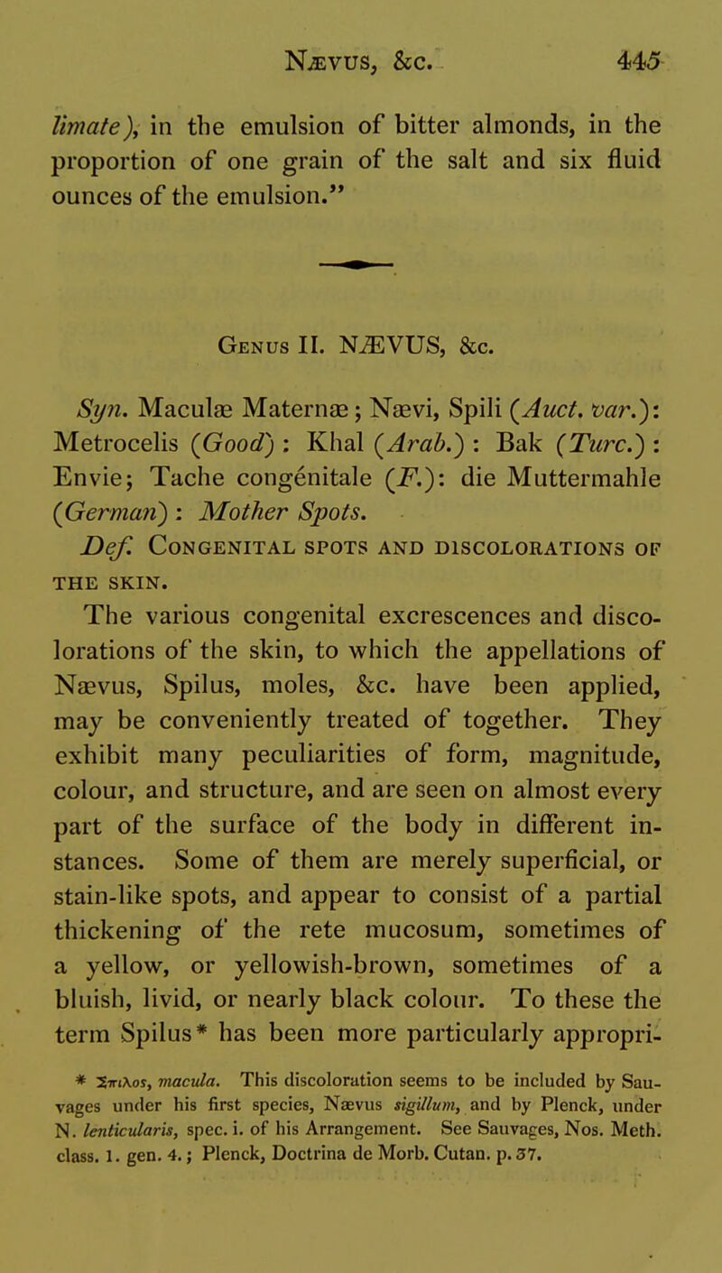 Umate)y in the emulsion of bitter almonds, in the proportion of one grain of the salt and six fluid ounces of the emulsion.'* Genus II. N^VUS, &c. Syn. Maculae Maternae; Naevi, Spili (Auct. mr.): Metrocehs (Good) : Khal (Arab.) : Bak (Turc.) : Envie; Tache congenitale (F.): die Muttermahle (German): Mother Spots. Def. Congenital spots and discolorations of THE SKIN. The various congenital excrescences and disco- lorations of the skin, to which the appellations of Naevus, Spilus, moles, &c. have been applied, may be conveniently treated of together. They exhibit many peculiarities of form, magnitude, colour, and structure, and are seen on almost every part of the surface of the body in different in- stances. Some of them are merely superficial, or stain-like spots, and appear to consist of a partial thickening of the rete mucosum, sometimes of a yellow, or yellowish-brown, sometimes of a bluish, livid, or nearly black colour. To these the term Spilus* has been more particularly appropri- * 5irj\oy, macula. This discoloration seems to be included by Sau- vages under his first species, Naevus sigillum, by Plenck, under N. lenticularis, spec. i. of his Arrangement. See Sauvages, Nos. Meth. class. 1. gen. 4.; Plenck, Doctrina de Morb. Cutan. p. 37.