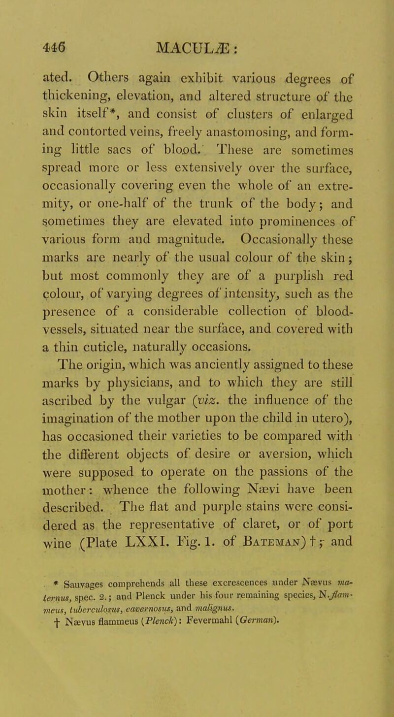 ated. Others again exhibit various degrees of thickening, elevation, and altered structure of the skin itself*, and consist of clusters of enlarged and contorted veins, freely anastomosing, and form- ing little sacs of blopd. These are sometimes spread more or less extensively over the surface, occasionally covering even the whole of an extre- mity, or one-half of the trunk of the body; and sometimes they are elevated into prominences of various form and magnitude. Occasionally these marks are nearly of the usual colour of the skin; but most commonly they are of a purplish red colour, of varying degrees of intensity, such as the presence of a considerable collection of blood- vessels, situated near the surface, and covered with a thin cuticle, naturally occasions. The origin, which was anciently assigned to these marks by physicians, and to which they are still ascribed by the vulgar (viz. the influence of the imagination of the mother upon the child in utero), has occasioned their varieties to be compared with the different objects of desire or aversion, which were supposed to operate on the passions of the mother: whence the following Nebvi have been described. The flat and purple stains were consi- dered as the representative of claret, or of port wine (Plate LXXI. Fig. 1. of Bateman)!;- and * Sauvages comprehends all these excrescences under Na^vlls ma- ternus, spec. 2.; and Plenck under his four remaining species, N.Jam- vieus, luberculosus, cavernosiis, and malignus. \ Naevus flammeus {Plenck): Fevermahl {German).