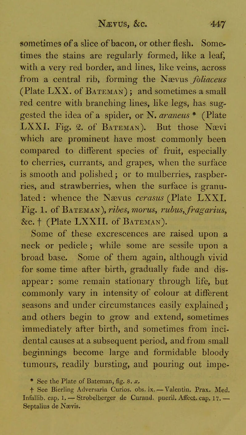 sometimes of a slice ofbacon, or other flesh. Some- times the stains are regularly formed, like a leaf, with a very red border, aad lines, like veins, across from a central rib, forming the Naevus foliaceus (Plate LXX. of Bateman) ; and sometimes a small red centre with branching lines, like legs, has sug- gested the idea of a spider, or N. araneus * (Plate LXXI. Fig. 2. of Bateman). But those Nasvi which are prominent have most commonly been compared to different species of fruit, especially to cherries, currants, and grapes, when the surface is smooth and polished; or to mulberries, raspber- ries, and strawberries, when the surface is granu- lated: whence the Naevus fer«5W5 (Plate LXXI. Fig. 1. of Bateman), rihes^morus^ rubuStfragariuSy &c. t (Plate LXXII. of Bateman). Some of these excrescences are raised upon a neck or pedicle ; while some are sessile upon a broad base. Some of them again, although vivid for some time after birth, gradually fade and dis- appear: some remain stationary through life, but commonly vary in intensity of colour at different seasons and under circumstances easily explained; and others begin to grow and extend, sometimes immediately after birth, and sometimes from inci- dental causes at a subsequent period, and from small beginnings become large and formidable bloody tumours, readily bursting, and pouring out impe- * See the Plate of Bateman, fig. 8, x. f See Bierling Adversaria Curios, obs. ix.—Valentin. Prax. Med. Infallib. cap. 1. — Strobelberger de Curand. pueril. Affect, cap. 17.— Septalius de Naevis.