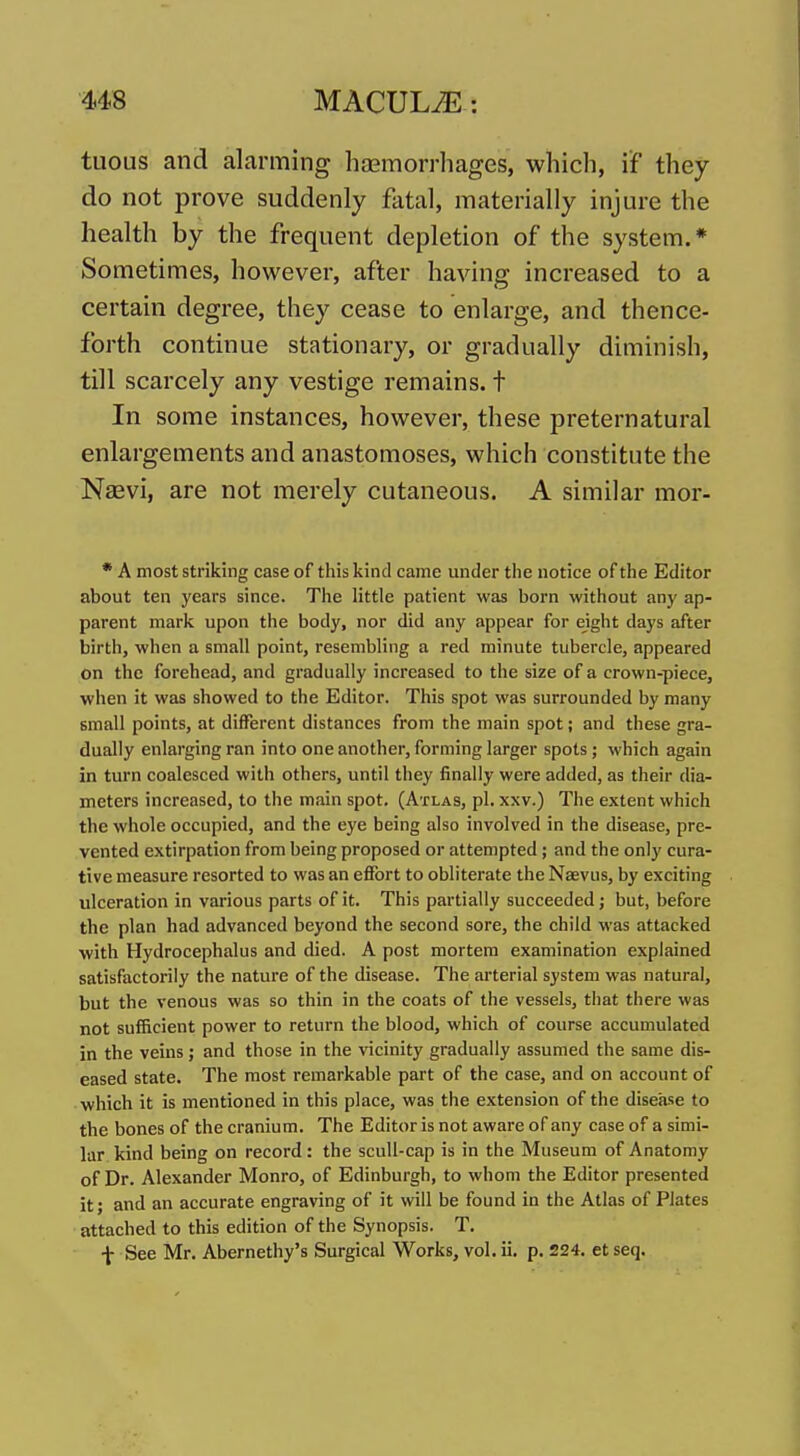 tuous and alarming haemorrhages, which, if they do not prove suddenly fatal, materially injure the health by the frequent depletion of the system.* Sometimes, however, after having increased to a certain degree, they cease to enlarge, and thence- forth continue stationary, or gradually diminish, till scarcely any vestige remains, t In some instances, however, these preternatural enlargements and anastomoses, which constitute the Naevi, are not merely cutaneous. A similar mor- • A most striking case of this kind came under the notice of the Editor about ten years since. The little patient was born without any ap- parent mark upon the body, nor did any appear for eight days after birth, when a small point, resembling a red minute tubercle, appeared on the forehead, and gradually increased to the size of a crown-piece, when it was showed to the Editor. This spot was surrounded by many small points, at different distances from the main spot; and these gra- dually enlarging ran into one another, forming larger spots; which again in turn coalesced with others, until they finally were added, as their dia- meters increased, to the main spot. (Atlas, pi. xxv.) The extent which the whole occupied, and the eye being also involved in the disease, pre- vented extirpation from being proposed or attempted; and the only cura- tive measure resorted to was an effort to obliterate the Naevus, by exciting ulceration in various parts of it. This partially succeeded; but, before the plan had advanced beyond the second sore, the child was attacked •with Hydrocephalus and died. A post mortem examination explained satisfactorily the nature of the disease. The arterial system was natural, but the venous was so thin in the coats of the vessels, that there was not sufficient power to return the blood, which of course accumulated in the veins; and those in the vicinity gradually assumed the same dis- eased state. The most remarkable part of the case, and on account of which it is mentioned in this place, was the extension of the disease to the bones of the cranium. The Editor is not aware of any case of a simi- lar kind being on record: the scull-cap is in the Museum of Anatomy of Dr. Alexander Monro, of Edinburgh, to whom the Editor presented it; and an accurate engraving of it will be found in the Atlas of Plates attached to this edition of the Synopsis. T. f See Mr. Abernethy's Surgical Works, vol. ii, p. 224. et seq.