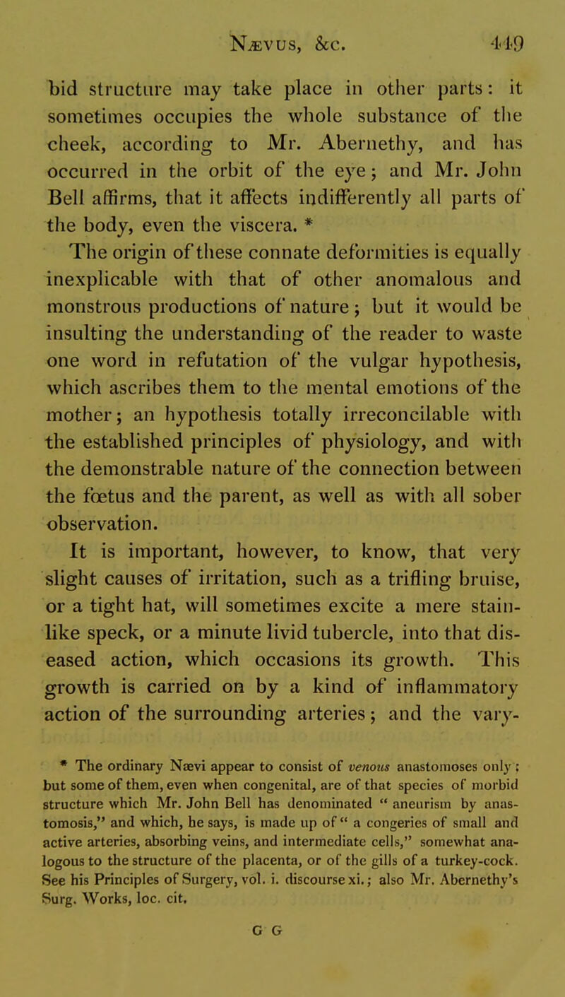 bid structure may take place in other parts: it sometimes occupies the whole substance of the cheek, according to Mr. Abernethy, and has occurred in the orbit of the eye; and Mr. John Bell affirms, that it affects indifferently all parts of the body, even the viscera. * The origin of these connate deformities is equally inexplicable with that of other anomalous and monstrous productions of nature; but it would be insulting the understanding of the reader to waste one word in refutation of the vulgar hypothesis, which ascribes them to the mental emotions of the mother; an hypothesis totally irreconcilable with the established principles of physiology, and witli the demonstrable nature of the connection between the foetus and the parent, as well as with all sober observation. It is important, however, to know, that very slight causes of irritation, such as a trifling bruise, or a tight hat, will sometimes excite a mere stain- like speck, or a minute livid tubercle, into that dis- eased action, which occasions its growth. This growth is carried on by a kind of inflammatory action of the surrounding arteries; and the vary- * The ordinary Naevi appear to consist of venous anastomoses only ; but some of them, even when congenital, are of that species of morbid structure which Mr. John Bell has denominated  aneurism by anas- tomosis, and which, he says, is made up of a congeries of small and active arteries, absorbing veins, and intermediate cells, somewhat ana- logous to the structure of the placenta, or of the gills of a turkey-cock. See his Principles of Surgery, vol. i. discourse xi.; also Mr. Abernethy's Surg. Works, loc. cit. G G