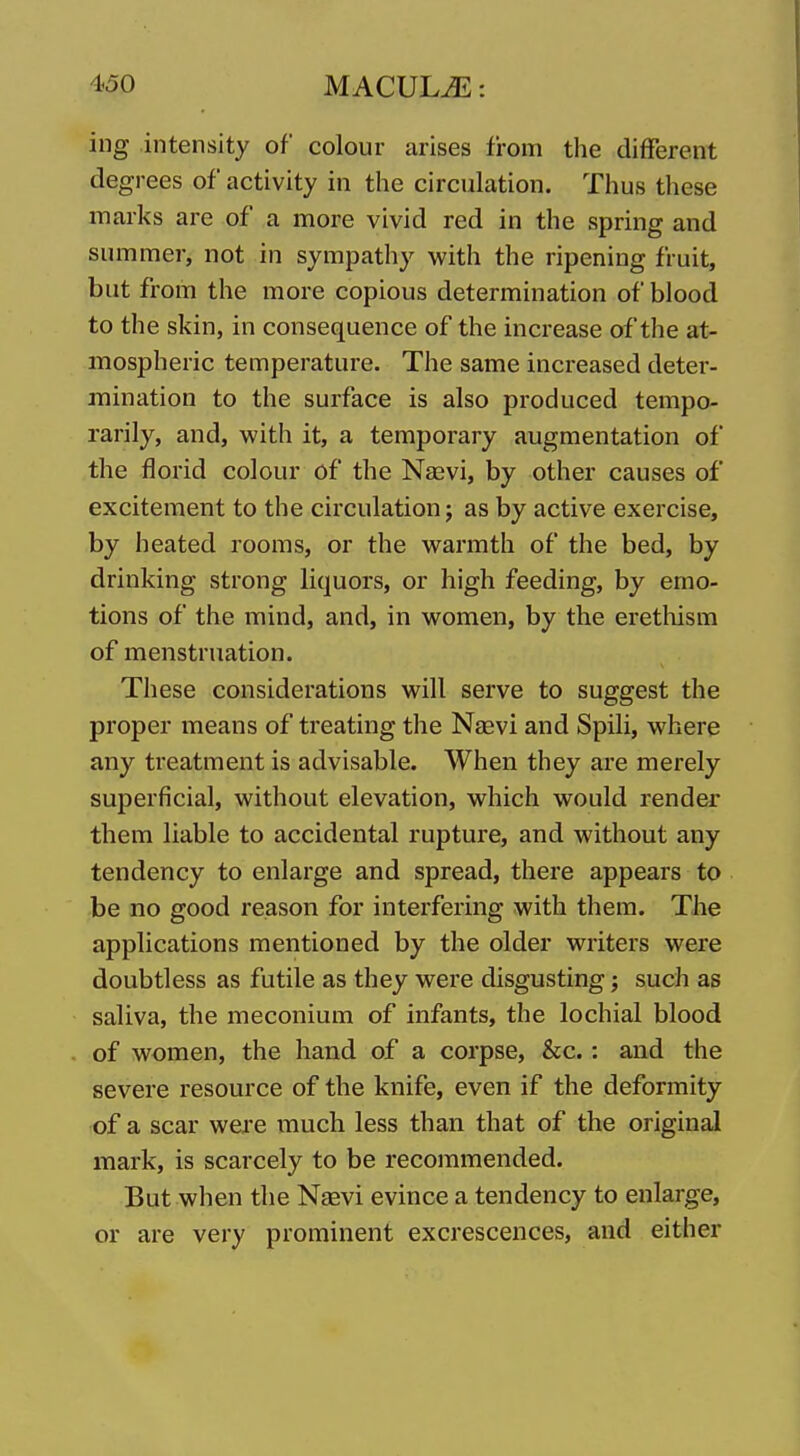 ing intensity of colour arises from the different degrees of activity in the circulation. Thus these marks are of a more vivid red in the spring and summer, not in sympathy with the ripening fruit, but from the more copious determination of blood to the skin, in consequence of the increase of the at- mospheric temperature. The same increased deter- mination to the surface is also produced tempo- rarily, and, with it, a temporary augmentation of the florid colour of the Naavi, by other causes of excitement to the circulation 5 as by active exercise, by heated rooms, or the warmth of the bed, by drinking strong liquors, or high feeding, by emo- tions of the mind, and, in women, by the erethism of menstruation. These considerations will serve to suggest the proper means of treating the Nsevi and Spili, where any treatment is advisable. When they are merely superficial, without elevation, which would render them liable to accidental rupture, and without any tendency to enlarge and spread, there appears to be no good reason for interfering with them. The applications mentioned by the older writers were doubtless as futile as they were disgusting; such as saliva, the meconium of infants, the lochial blood of women, the hand of a corpse, &c.: and the severe resource of the knife, even if the deformity of a scar were much less than that of the original mark, is scarcely to be recommended. But when the Nasvi evince a tendency to enlarge, or are very prominent excrescences, and either