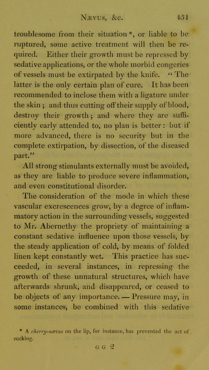 troublesome from their situation *, or liable to be ruptured, some active treatment will then be re- quired. Either their growtii must be repressed by sedative applications, or the whole morbid congeries of vessels must be extirpated by the knife.  The latter is the only certain plan of cure. It has been recommended to inclose them with a hgature under the skin ; and thus cutting off their supply of blood, destroy their growth; and where they are suffi- ciently early attended to, no plan is better: but if more advanced, there is no security but in the complete extirpation, by dissection, of the diseased part.'* All strong stimulants externally must be avoided, as they are liable to produce severe inflammation, and even constitutional disorder. The consideration of the mode in which these vascular excrescences grow, by a degree of inflam- matory action in the surrounding vessels, suggested to Mr. Abernethy the propriety of maintaining a constant sedative influence upon those vessels, by the steady application of cold, by means of folded linen kept constantly wet. This practice has suc- ceeded, in several instances, in repressing the growth of these unnatural structures, which have afterwards shrunk, and disappeared, or ceased to be objects of any importance. — Pressure may, in some instances, be combined with this sedative * A cherry-naevus on the lip, for instance, has prevented the act of sucking. G G 2