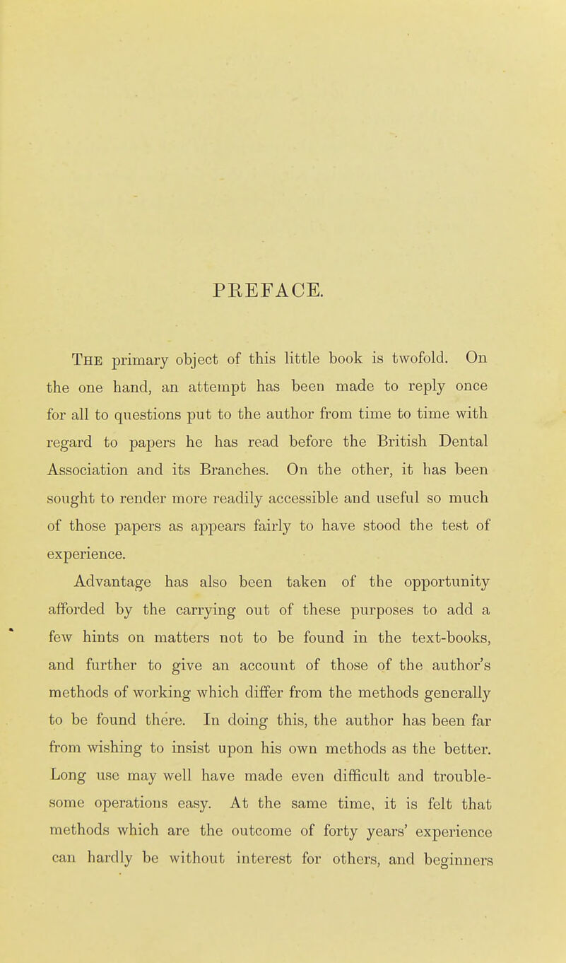 PREFACE. The primary object of this little book is twofold. On the one hand, an attempt has been made to reply once for all to questions put to the author from time to time with regard to papers he has read before the British Dental Association and its Branches. On the other, it has been sought to render more readily accessible and useful so much of those papers as appears fairly to have stood the test of experience. Advantage has also been taken of the opportunity afforded by the carrying out of these purposes to add a few hints on matters not to be found in the text-books, and further to give an account of those of the author's methods of working Avhich differ from the methods generally to be found there. In doing this, the author has been far from wishing to insist upon his own methods as the better. Long use may well have made even difficult and trouble- some operations easy. At the same time, it is felt that methods which arc the outcome of forty years' experience can hardly be without interest for others, and beginners