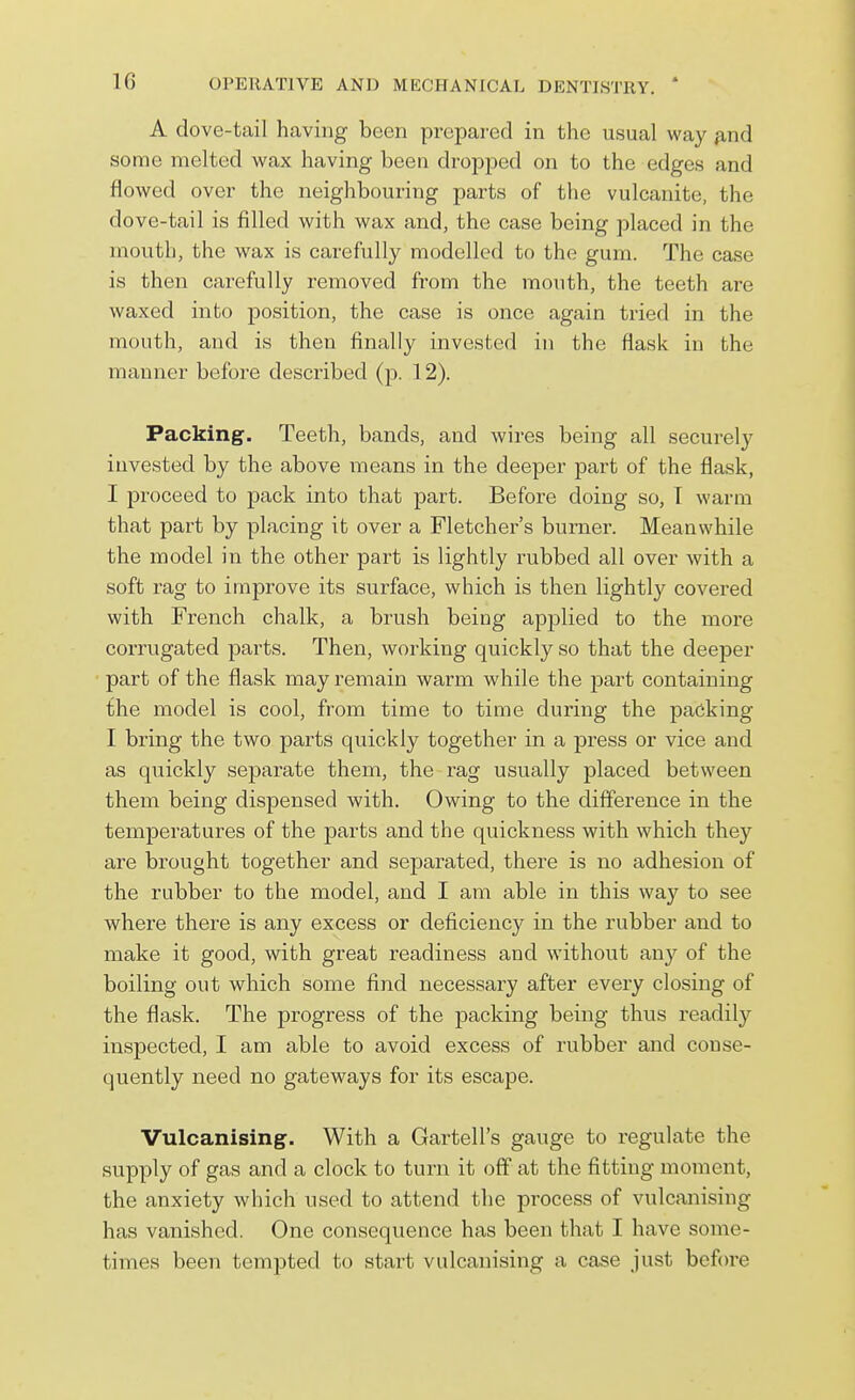 A dove-tail having been prepared in the usual way find some melted wax having been dropped on to the edges and flowed over the neighbouring parts of the vulcanite, the dove-tail is filled with wax and, the case being placed in the mouth, the wax is carefully modelled to the gum. The case is then carefully removed from the mouth, the teeth are waxed into position, the case is once again tried in the mouth, and is then finally invested in the flask in the manner before described (p. 12). Packing. Teeth, bands, and wires being all securely invested by the above means in the deeper part of the flask, I proceed to pack into that part. Before doing so, T warm that part by placing it over a Fletcher's burner. Meanwhile the model in the other part is lightly rubbed all over with a soft rag to improve its surface, which is then lightly covered with French chalk, a brush being applied to the more corrugated parts. Then, working quickly so that the deeper part of the flask may remain warm while the part containing the model is cool, from time to time during the packing I bring the two parts quickly together in a press or vice and as qiiickly separate them, the rag usually placed between them being dispensed with. Owing to the difference in the temperatures of the parts and the quickness with which they are brought together and separated, there is no adhesion of the rubber to the model, and I am able in this way to see where there is any excess or deficiency in the rubber and to make it good, with great readiness and without any of the boiling out which some find necessary after every closing of the flask. The progress of the packing being thus readily inspected, I am able to avoid excess of rubber and conse- quently need no gateways for its escape. Vulcanising. With a Gartell's gauge to regulate the supply of gas and a clock to turn it off at the fitting moment, the anxiety which used to attend the process of vulcanising has vanished. One consequence has been that I have some- times been tempted to start vulcanising a case just before
