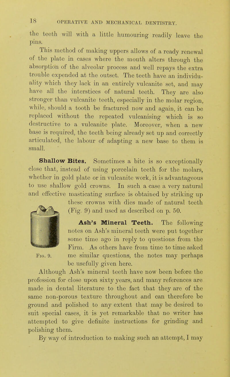 the teeth will with a little humouring readily leave the pins. This method of making uppers allows of a ready renewal of the plate in cases where the mouth alters through the absorption of the alveolar process and well repays the extra trouble expended at the outset. The teeth have an individu- ality which they lack in an entirely vulcanite set, and may have all the interstices of natural teeth. They are also stronger than vulcanite teeth, especially in the molar region, while, should a tooth be fractured now and again, it can be replaced without the repeated vulcanising which is so destructive to a vulcanite plate. Moreover, when a new base is required, the teeth being already set up and correctly articulated, the labour of adapting a new base to them is small. Shallow Bites. Sometimes a bite is so exceptionally close that, instead of using porcelain teeth for the molars, whether in gold plate or in vulcanite work, it is advantageous to use shallow gold crowns. In such a case a very natural and effective masticating surface is obtained by striking up these crowns with dies made of natural teeth (Fig. 9) and used as described on p. 50. Ash's Mineral Teeth. The following notes on Ash's mineral teeth were put together some time ago in reply to questions from the Firm. As others have from time to time asked Fig. 9. me similar questions, the notes may perhaps be usefully given here. Although Ash's mineral teeth have now been before the profession for close upon sixty years, and many references are made in dental literature to the fact that they are of the same non-porous texture throughout and can therefore be ground and polished to any extent that may be desired to suit special cases, it is yet remarkable that no waiter has attempted to give definite instructions for grinding and polishing them. By way of introduction to making such an attempt, I may