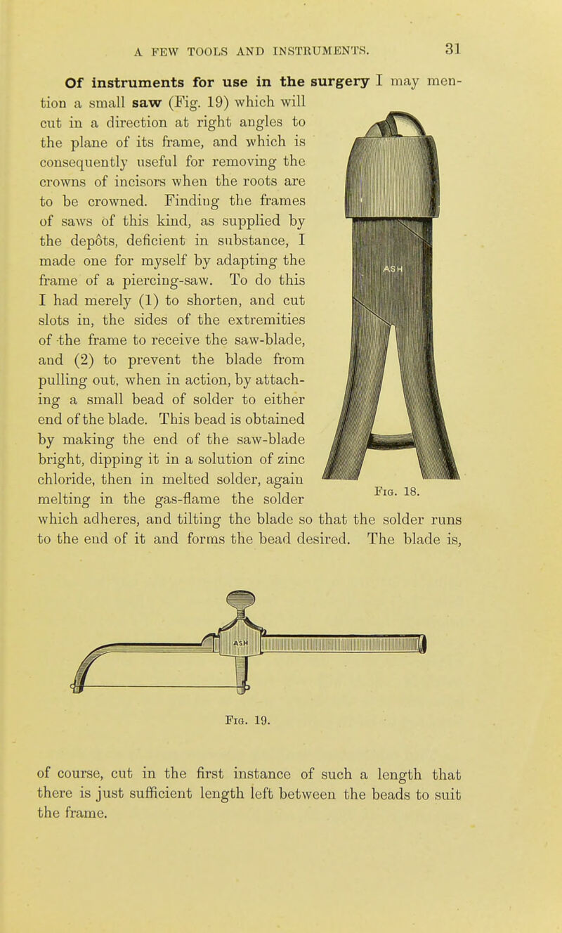 Of instruments for use in the surgery I may men- tion a small saw (Fig. 19) which will cut in a direction at right angles to the plane of its frame, and which is consequently useful for removing the crowns of incisors when the roots are to be crowned. Finding the frames of saws of this kind, as supplied by the depots, deficient in substance, I made one for myself by adapting the frame of a piercing-saw. To do this I had merely (1) to shorten, and cut slots in, the sides of the extremities of the frame to receive the saw-blade, and (2) to prevent the blade from pulling out, when in action, by attach- ing a small bead of solder to either end of the blade. This bead is obtained by making the end of the saw-blade bright, dipping it in a solution of zinc chloride, then in melted solder, again melting in the gas-flame the solder which adheres, and tilting the blade so that the solder runs to the end of it and forms the bead desired. The blade is. Fig. 19. of course, cut in the first instance of such a length that there is just sufficient length left between the beads to suit the frame.