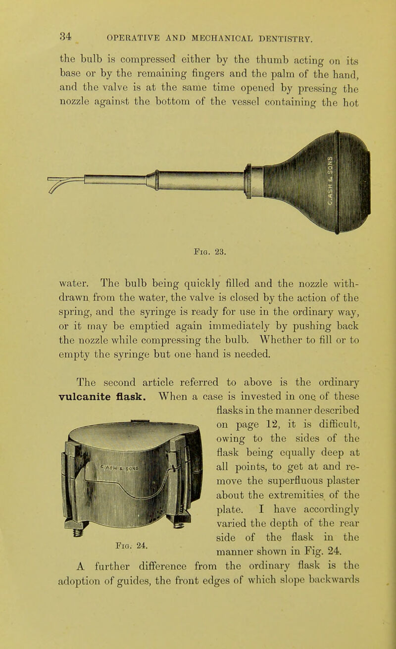 the bulb is compressed either by the thumb acting on its base or by the remaining fingers and the palm of the hand, and the valve is at the same time opened by pressing the nozzle against the bottom of the vessel containing the hot Fia. 23. water. The bulb being quickly filled and the nozzle with- drawn from the water, the valve is closed by the action of the spring, and the syringe is ready for use in the ordinary way, or it may be emptied again immediately by pushing back the nozzle while compressing the bulb. Whether to fill or to empty the syringe but one hand is needed. The second article referred to above is the ordinary vulcanite flask. When a case is invested in onQ of these flasks in the manner described on page 12, it is difiScult, owing to the sides of the flask being equally deep at all points, to get at and re- move the superfluous plaster about the extremities of the plate. I have accordingly varied the depth of the rear side of the flask in the manner shown in Fig. 24. A further difference from the ordinary flask is the adoption of guides, the front edges of which slope backwards