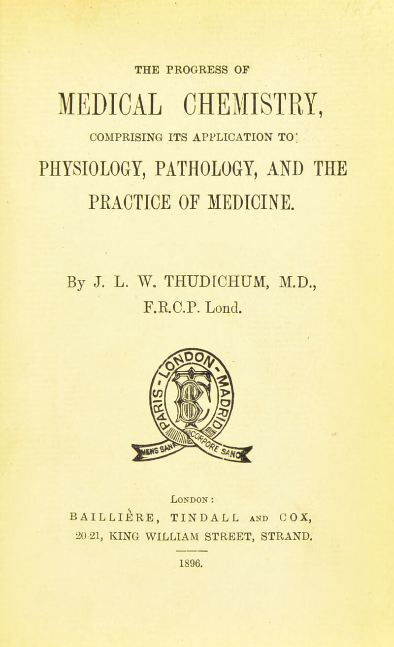 MEDICAL CHEMISTRY, COMPRISING ITS APPLICATION TO; PHYSIOLOGY, PATHOLOGY, AND THE PEACTICE OF MEDICINE. By J. L. W. THUDtCHUM, M.D., F.E.C.P. Lond. London: BAILLIERE, TINDALL and OOX, 20 21, KING WILLIAM STREET, STRAND. 1896.