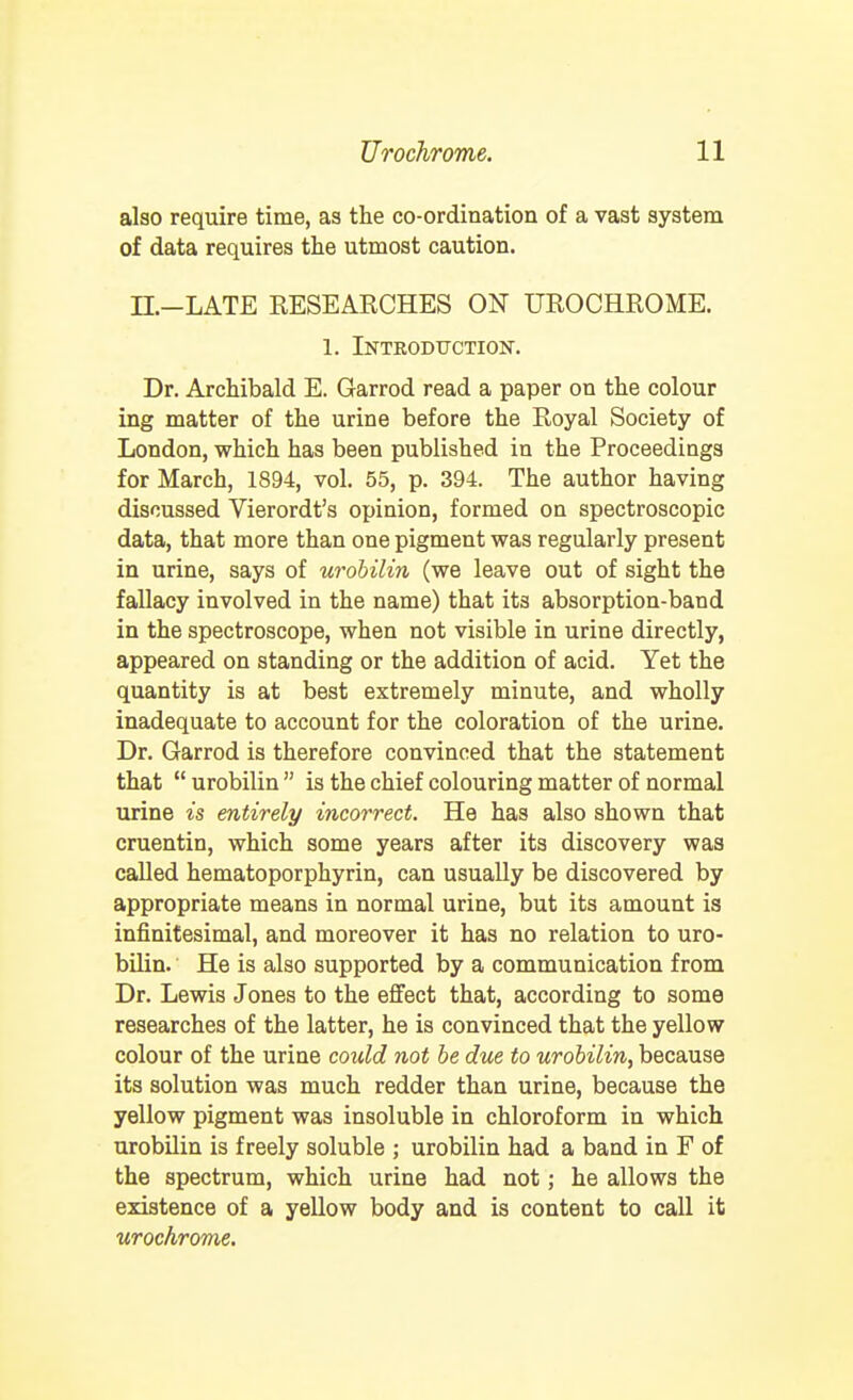 also require time, as the co-ordination of a vast system of data requires the utmost caution. n.-LATE RESEARCHES ON UROCHROME. 1. Introduction. Dr. Archibald E. Garrod read a paper on the colour ing matter of the urine before the Royal Society of London, which has been published in the Proceedings for March, 1894, vol. 55, p. 394. The author having discussed Vierordt's opinion, formed on spectroscopic data, that more than one pigment was regularly present in urine, says of urobilin (we leave out of sight the fallacy involved in the name) that its absorption-band in the spectroscope, when not visible in urine directly, appeared on standing or the addition of acid. Yet the quantity is at best extremely minute, and wholly inadequate to account for the coloration of the urine. Dr. Garrod is therefore convinced that the statement that  urobilin  is the chief colouring matter of normal urine is entirely incorrect. He has also shown that cruentin, which some years after its discovery was called hematoporphyrin, can usually be discovered by appropriate means in normal urine, but its amount is infinitesimal, and moreover it has no relation to uro- bilin. He is also supported by a communication from Dr. Lewis Jones to the effect that, according to some researches of the latter, he is convinced that the yellow colour of the urine could not he due to urobilin, because its solution was much redder than urine, because the yellow pigment was insoluble in chloroform in which urobilin is freely soluble ; urobilin had a band in F of the spectrum, which urine had not; he allows the existence of a yellow body and is content to call it urochrome.