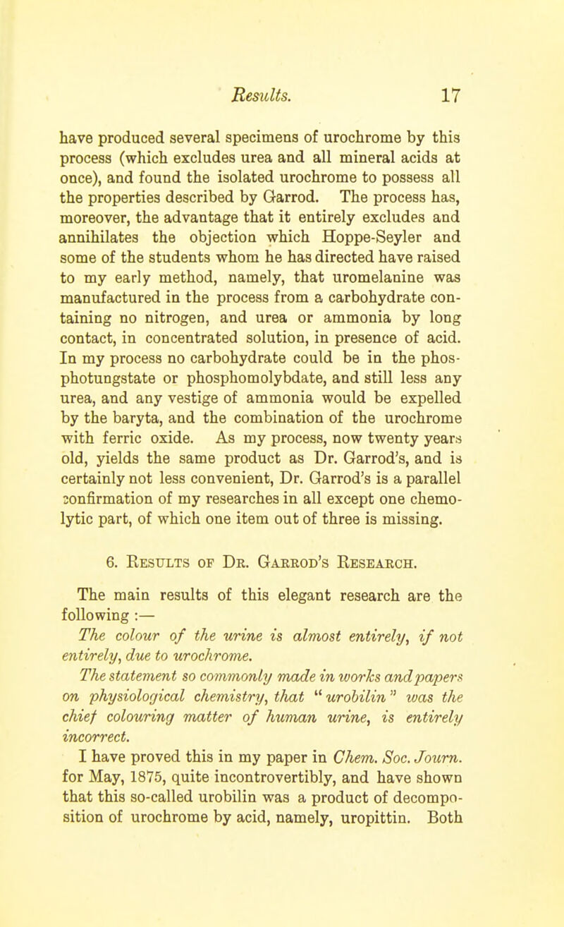 have produced several specimens of urochrome by this process (which excludes urea and all mineral acids at once), and found the isolated urochrome to possess all the properties described by Garrod. The process has, moreover, the advantage that it entirely excludes and annihilates the objection which Hoppe-Seyler and some of the students whom he has directed have raised to my early method, namely, that uromelanine was manufactured in the process from a carbohydrate con- taining no nitrogen, and urea or ammonia by long contact, in concentrated solution, in presence of acid. In my process no carbohydrate could be in the phos- photungstate or phosphomolybdate, and still less any urea, and any vestige of ammonia would be expelled by the baryta, and the combination of the urochrome with ferric oxide. As my process, now twenty years old, yields the same product as Dr. Garrod's, and is certainly not less convenient, Dr. Garrod's is a parallel sonfirmation of my researches in all except one chemo- lytic part, of which one item out of three is missing. 6. Kesults of Dr. Garrod's Research. The main results of this elegant research are the following :— The colour of the urine is almost entirely, if not entirely, due to urochrome. The statement so commonly made in ivorhs and papers on physiological chemistry, that  urobilin was the chief colouring matter of human urine, is entirely incorrect, I have proved this in my paper in Chem. Soc. Journ. for May, 1875, quite incontrovertibly, and have shown that this so-called urobilin was a product of decompo- sition of urochrome by acid, namely, uropittin. Both