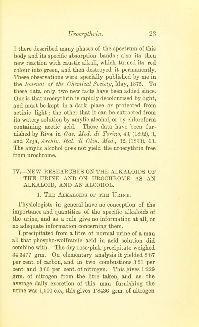 I there described many phases of the spectrum of this body and its specific absorption bands ; also its then new reaction with caustic alkali, which turned its red colour into green, and then destroyed it permanently. These observations were specially published by me in the Journal of the Chemical Society, May, 1875. To these data only two new facts have been added since. One is that uroerythrin is rapidly decolourised by light, and must be kept in a dark place or protected from actinic light; the other that it can be extracted from its watery solution by amylic alcohol, or by chloroform containing acetic acid. These data have been fur- nished by Kiva in Gaz. Med. di Torino, 43, (1892), 3, and Zoja, Archiv. Ital. di Clin. Med., 32, (1893), 63. The amylic alcohol does not yield the uroerythrin free from urochrome. IV.—NEW RESEARCHES ON THE ALKALOIDS OF THE URINE AND ON UROCHROME AS AN ALKALOID, AND AN ALCOHOL. 1. The Alkaloids of the Urine. Physiologists in general have no conception of the importance and quantities of the specific alkaloids of the urine, and as a rule give no information at all, or no adequate information concerning them. I precipitated from a litre of normal urine of a man all that phospho-wolframie acid in acid solution did combine with. The dry rose-pink precipitate weighed 34'3477 grm. On elementary analysis it yielded 887 per cent, of carbon, and in two combustions 3 51 per cent, and 366 per cent, of nitrogen. This gives 1229 grm, of nitrogen from the litre taken, and as the average daily excretion of this man furnishing the urine was 1,500 c.c, this gives 1'8436 grm. of nitrogen