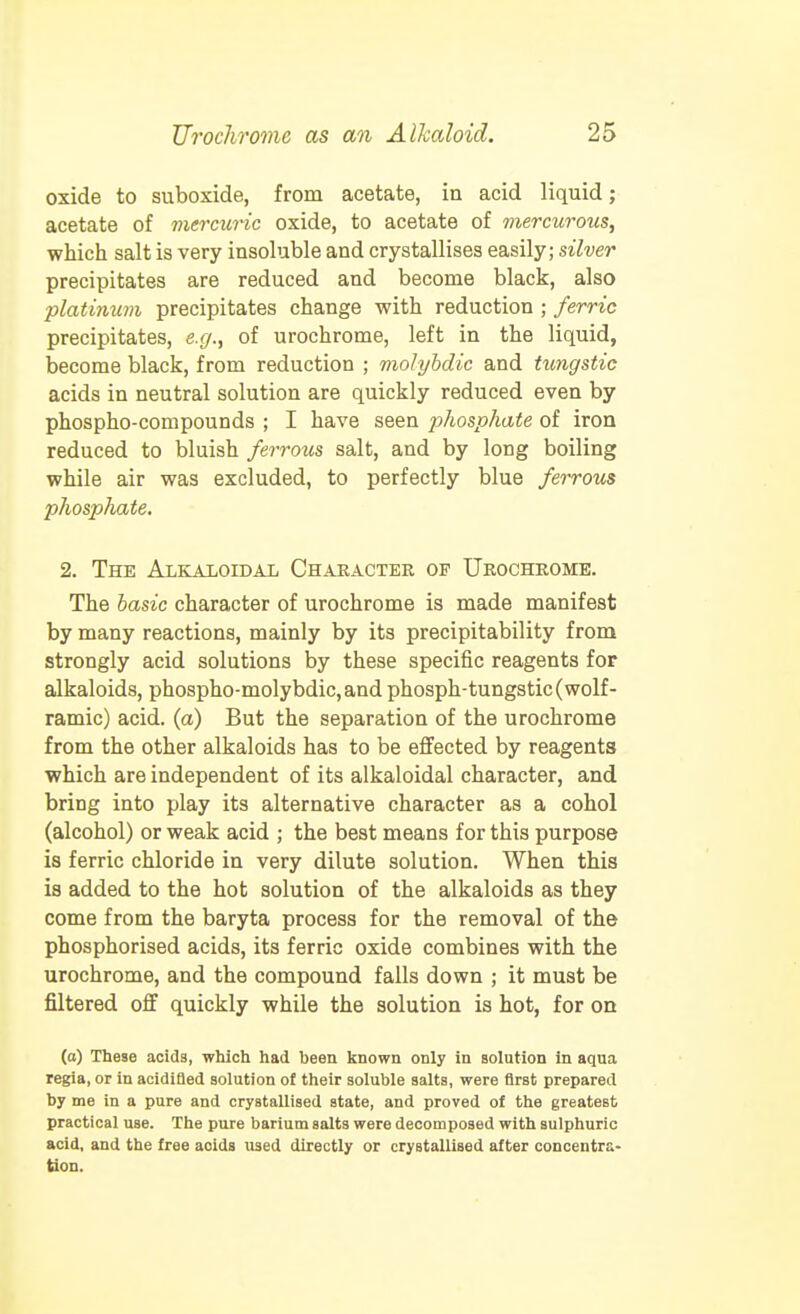 oxide to suboxide, from acetate, in acid liquid; acetate of viercuric oxide, to acetate of mercurous, which salt is very insoluble and crystallises easily; silver precipitates are reduced and become black, also platinum precipitates change with reduction ; ferric precipitates, e.g., of urochrome, left in the liquid, become black, from reduction ; molyhdic and tungstic acids in neutral solution are quickly reduced even by phospho-conipounds ; I have seen phosphate of iron reduced to bluish ferrous salt, and by long boiling while air was excluded, to perfectly blue ferrous phosphate. 2. The Alkaxoidal Character of Urochrome. The basic character of urochrome is made manifest by many reactions, mainly by its precipitability from strongly acid solutions by these specific reagents for alkaloids, phospho-molybdic,and phosph-tungstic(wolf- ramic) acid, (a) But the separation of the urochrome from the other alkaloids has to be effected by reagents which are independent of its alkaloidal character, and bring into play its alternative character as a cohol (alcohol) or weak acid ; the best means for this purpose is ferric chloride in very dilute solution. When this is added to the hot solution of the alkaloids as they come from the baryta process for the removal of the phosphorised acids, its ferric oxide combines with the urochrome, and the compound falls down ; it must be filtered oS quickly while the solution is hot, for on (o) These acids, which had been known only in solution in aqua regia, or in acidifled solution of their soluble salts, were first prepared by me in a pure and crystallised state, and proved of the greatest practical use. The pure barium salts were decomposed with sulphuric acid, and the free acids used directly or crystallised after concentra- tion.