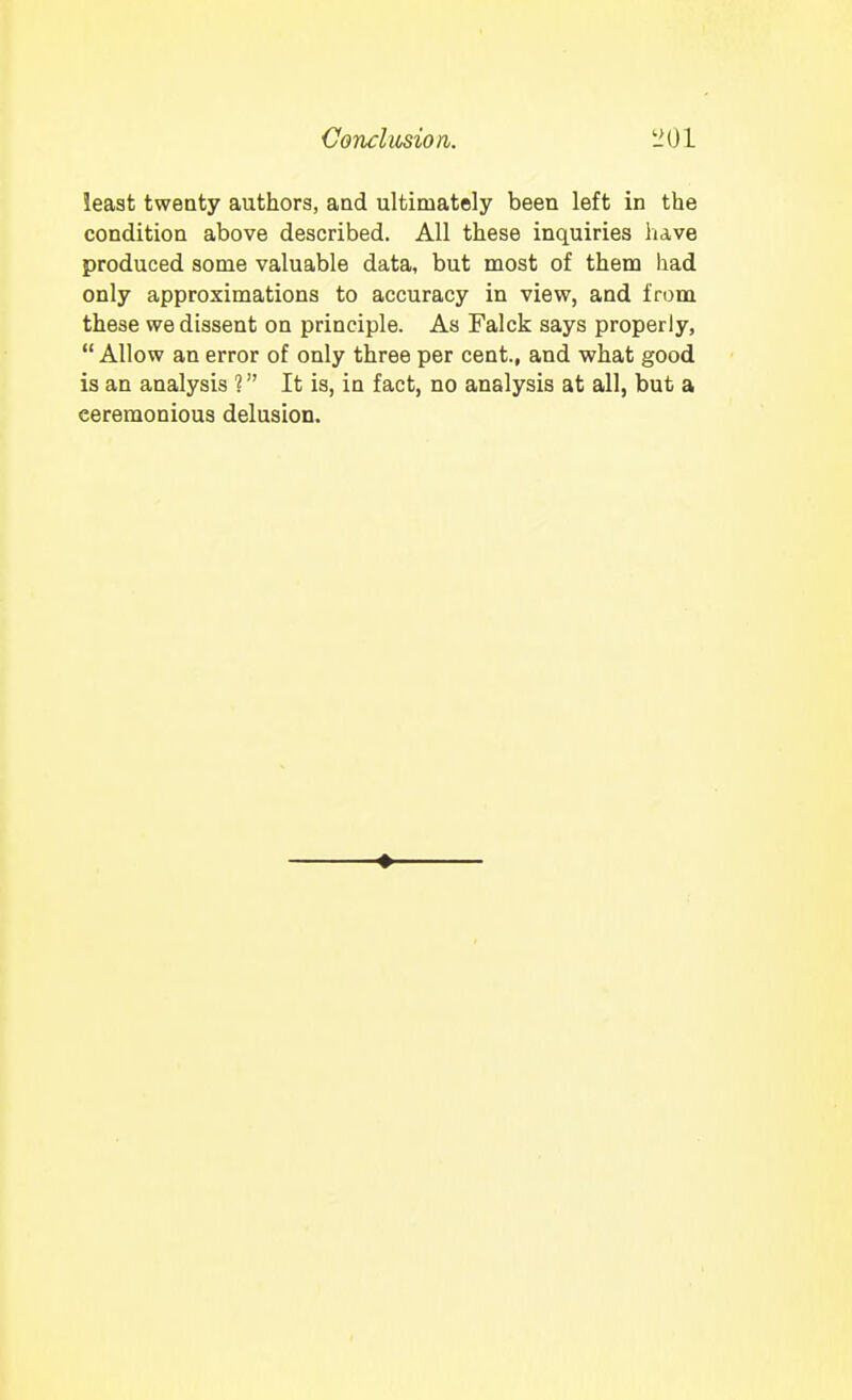 least twenty authors, aad ultimately been left in the condition above described. All these inquiries have produced some valuable data, but most of them had only approximations to accuracy in view, and from these we dissent on principle. As Falck says properly,  Allow an error of only three per cent., and what good is an analysis 1 It is, in fact, no analysis at all, but a ceremonious delusion.
