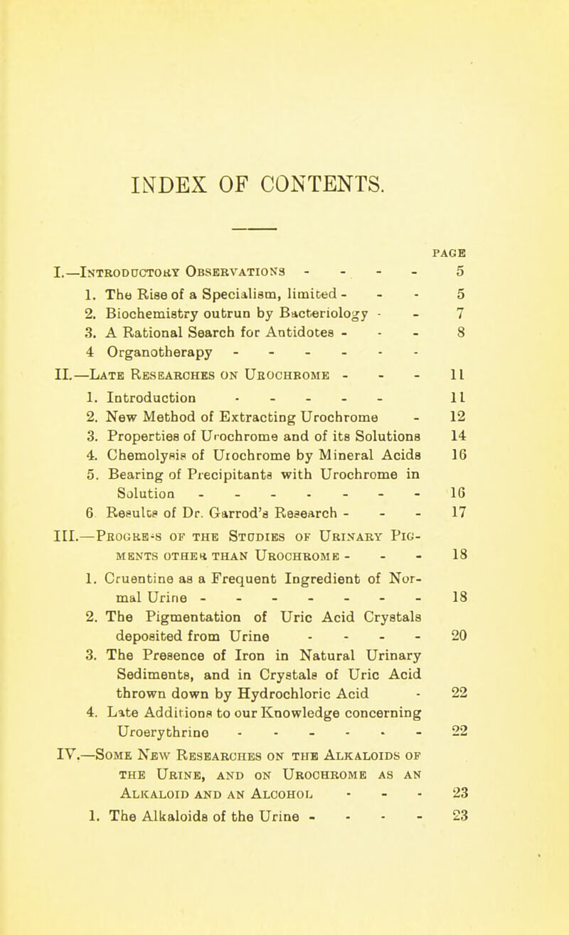 INDEX OF CONTENTS. PAGE I. —Introductory Observations - . - . 5 1. The Rise of a Specialism, limiDed - - - 5 2. Biochemistry outrun by Bacteriology - - 7 3. A Rational Search for Antidotes - - - 8 4 Organotherapy ------ II. —Late Researches on Ueochbome - - - 11 1. Introduction . - . . . 11 2. New Method of Extracting Urochrome - 12 3. Properties of Urochrome and of its Solutions 14 4. Chemolyflis of Uiochrome by Mineral Acids 16 5. Bearing of Precipitanta with Urochrome in Solution ------- 16 6 Results of Dr. Garrod'a Research - - - 17 III. —Peogre-s or THE Stodies of Urinary Pig- ments oTHEii than Urochrome - - - 18 1. Cruentine as a Frequent Ingredient of Nor- mal Urine -------18 2. The Pigmentation of Uric Acid Crystals deposited from Urine - - - . 20 3. The Presence of Iron in Natural Urinary Sediments, and in Crystals of Uric Acid thrown down by Hydrochloric Acid - 22 4. Late Additions to our Knowledge concerning Uroerythrino 22 IV. —Some New Researches on the Alkaloids of THE Urine, and on Urochrome as an Alkaloid and an Alcohol - - - 23 1. The Alkaloids of the Urine - - - - 23