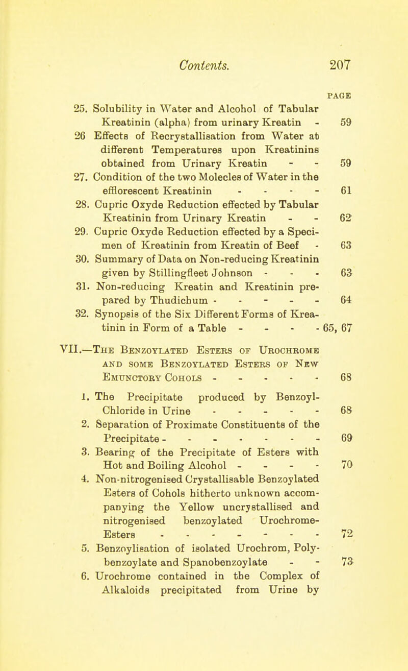 PAGE 25. Solubility in Water and Alcohol of Tabular Kreatinin (alpha) from urinary Kreatin - 59 26 Effects of Recrystallisation from Water ab different Temperatures upon Kreatinins obtained from Urinary Kreatin - - 59 27. Condition of the two Molecles of Water in the efflorescent Kreatinin - - - - 61 28. Cupric Oxyde Reduction effected by Tabular Kreatinin from Urinary Kreatin - - 62 29. Cupric Oxyde Reduction effected by a Speci- men of Kreatinin from Kreatin of Beef - 63 30. Summary of Data on Non-reducing Kreatinin given by Stillingfleet Johnson - - - 63 31. Non-reducing Kreatin and Kreatinin pre- pared by Thudichum ----- 64 32. Synopsis of the Six Different Forms of Krea- tinin in Form of a Table - - - - 65, 67 VII.—The Benzoylated Esters of Urochromb AND SOME Benzoylated Esters of New Emunctory Cohols ----- 68 1. The Precipitate produced by Benzoyl- Chloride in Urine ----- 68 2. Separation of Proximate Constituents of the Precipitate - 69 3. Bearing of the Precipitate of Esters with Hot and Boiling Alcohol - - - - 70 4. Non-nitrogenised Crystallisable Benzoylated Esters of Cohols hitherto unknown accom- panying the Yellow uncrjstallised and nitrogenised benzoylated Urochrome- Esters 72 5. Benzoylieation of isolated Urochrom, Poly- benzoylate and Spanobenzoylate - - 73 6. Urochrome contained in the Complex of Alkaloids precipitated from Urine by