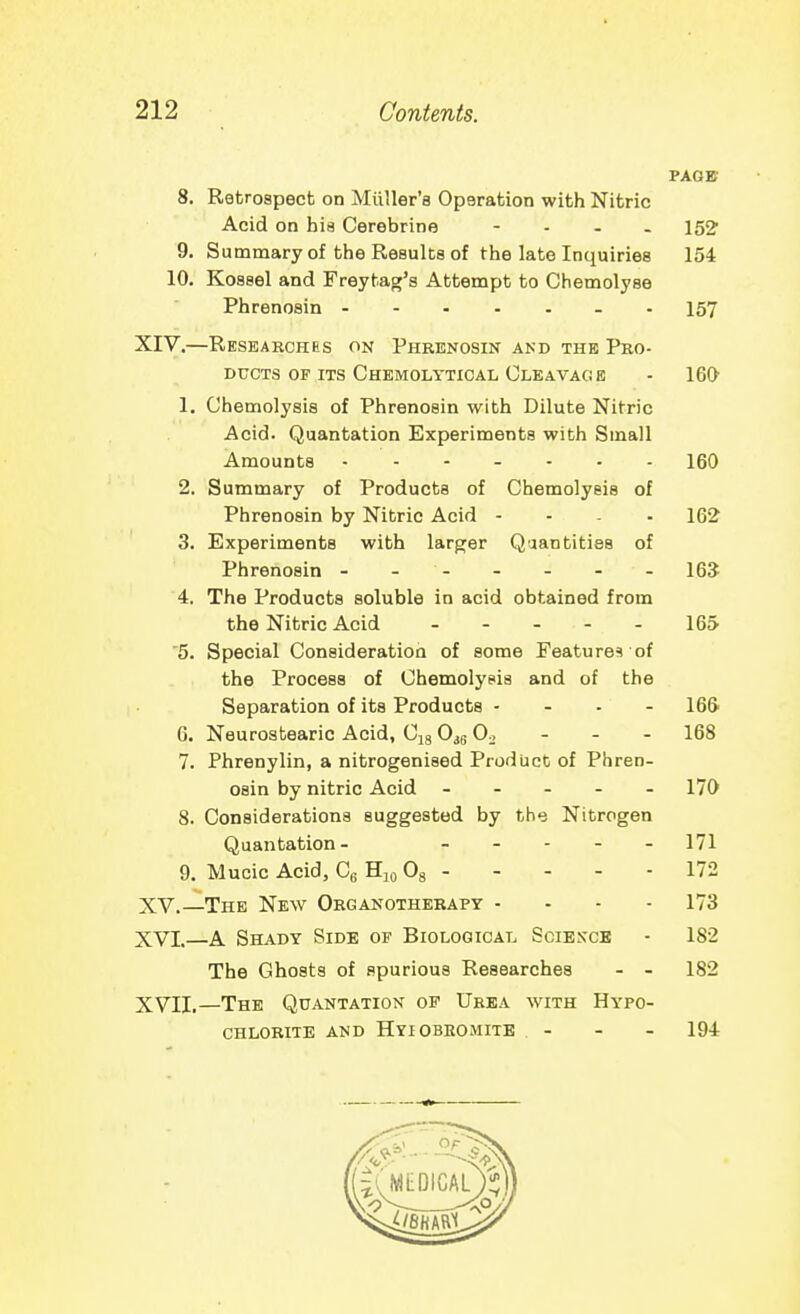 PAGE 8. Retrospect on Miiller'a Operation with Nitric Acid on hia Cerebrine - . . . 9. Summary of the Results of the late Inquiries 154 10. Kossel and Freytag's Attempt to Chemolyse Phrenosin - - 157 XIV. —Researches on Phkenosin akd the Pro- ducts of its Chemolytical Cleavage - 160 1. Chemolysis of Phrenosin with Dilute Nitric Acid. Quantation Experiments with Small Amounts 160 2. Summary of Products of Chemolysis of Phrenosin by Nitric Acid - - . - 162 3. Experiments with larger Quantities of Phrenosin - - - - - - - 16? 4. The Products soluble in acid obtained from the Nitric Acid - - - - - 165 5. Special Consideration of some Feature? of the Process of Chemolysis and of the Separation of its Products - . . - 166' G. Neurostearic Acid, Cjg O^g 0^ - - - 168 7. Phrenylin, a nitrogenised Product of Phren- osin by nitric Acid ----- 170 8. Considerations suggested by the Nitrogen Quantation- . _ . - _ 171 9. Mucic Acid, Cg Hjo Og 172 XV. —The New Organotherapy ... - 173 XVL—A Shady Side of Biological Sgiesce - 182 The Ghosts of spurious Researches - - 182 XVII.—The Quantation of Urea with Hypo- chlorite AND Hyiobeomite - - - 194