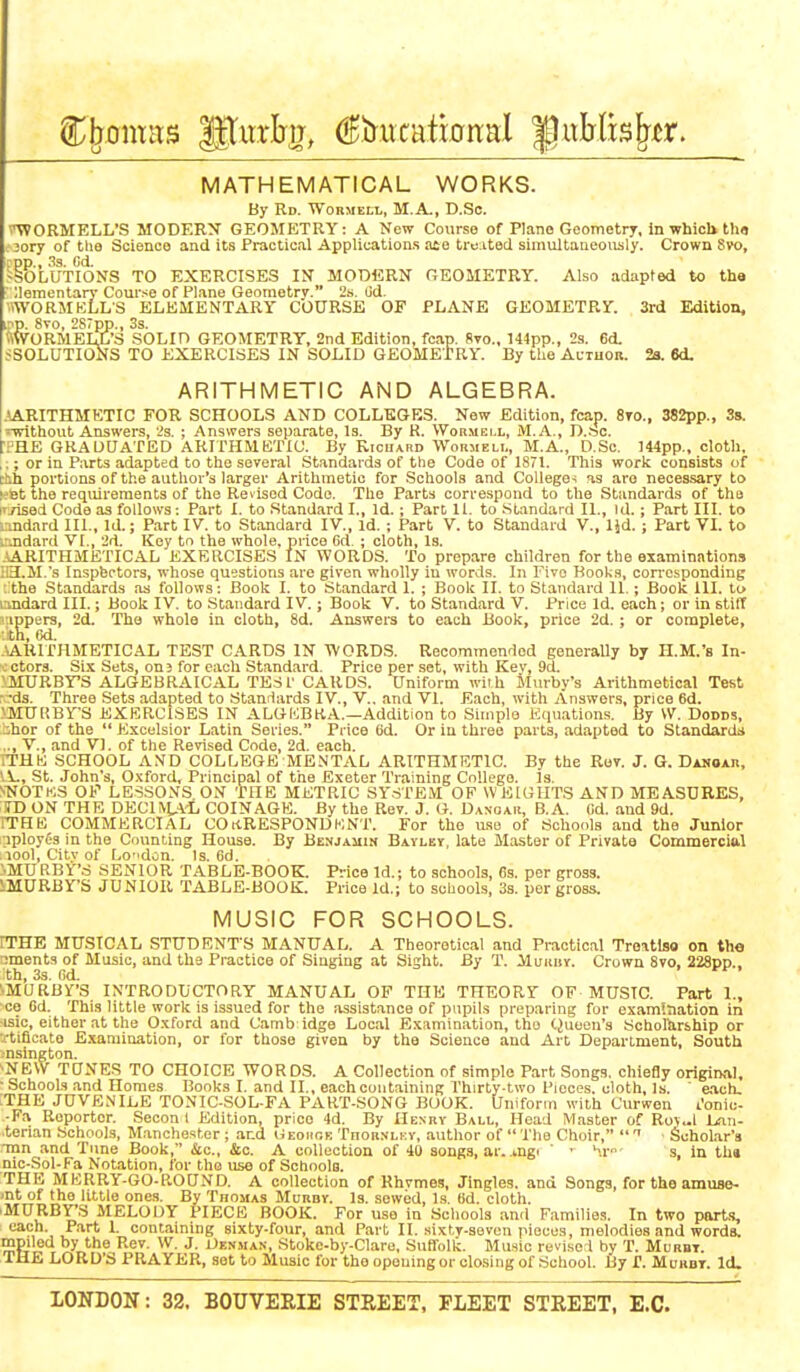 MATHEMATICAL WORKS. By Rd. Wormeli,, M.A., D.Sc. i^ORMELL'S MODERN GEOMETRY: A New Course of Piano Geometrj, In which tho ;ory of tlie Science and its Practical Applications aco truiited simultaueoiisly. Crown Svo, . pp., ^3. Gd. -SOLUTIONS TO EXERCISES IN MODERN GEOMETRY. Also adapted to the ;iementar}- Cour.^e of Plane Geometry. 2s. lid. .WORMKLLS ELEMENTARY COURSE OF PLANE GEOMETRY. 3rd Edition, ?p. 8vo, 2S7pp., 3s. ftWORMELL'S SOLID GEOMETRY, 2nd Edition, fcap. 8to., 144pp., 2s. 6d. JSOLUTIONS TO EXERCISES IN SOLID GEOMETRY. By tlie AcTuon. 2a. 6d. ARITHMETIC AND ALGEBRA. .(ARITHMETIC FOR SCHOOLS AND COLLEGES. New Edition, fcap. 8vo„ 382pp., 3s. 5-without Answers, 23. ; Answers separate, Is. By R. Wormei.l, M. A., D..'5C. ■PHE GKADaATED ARITHMBTIC. By Kicuard Woumeli., M.A., D.Sc. 144pp., cloth. ,;; or in Parts adapted to the several St.indard3 of the Code of 1871. This work consists of Dth portions of the author's larger Arithmetic for Schools and College-; as aro necessary to ^■Bt the reqmrements of the Revised Code. Tho Parts correspond to the Standards of tha I' rised Code as follows; Part I. to Standard I., Id. ; Part 11. to Standard II., id.; Part III. to v.ndnrd III., Id.; Part IV. to Standard IV., id.; Part V. to Standard V., IJd.; Part VL to . .ndard VI., '_'d. Key to the whole, price Cd. ; cloth. Is. ARITHMETICAL EXERCISES IN WORDS. To prepare children for the examinations ;iH.M.s Inspectors, whose questions are given wholly in words. In Five Books, corresponding : the Standards as follows: Book I. to Standard 1. ; Book II. to Standard II.; Book 111. to andard III.; Book IV. to Standard IV.; Book V. to Standard V. Price Id. each; or in stiff ippers, 2d. Tha whole in cloth, 8d. Answers to each Book, price 2d. ; or complete, th, i'kI. ARITHMETICAL TEST CARDS IN WORDS. Recommenflod generaUy by H.M.'s In- -ctors. Si.'C Sets, on? for eacli Standard. Price per set, with Kev, 9d. 'MURBY'S ALGEBRAICAL TEST CARDS. Uniform with Murby's Arithmetical Test r -ds. Three Sets adapted to Standards IV., V.. and VI. Each, with Answers, price 6d. >MU[;BrS EXERCISES IN ALGIiBRA.—Addition to Simple Equations. By \V. Dodds, bhor of the  Excelsior Latin Series. Price 6d. Or in three parts, adapted to Standards .., v., and V]. of the Revised Code, 2d. each. iTHK SCHOOL AND COLLEGE MENTAL ARITHMBTIC. By the Rov. J. G. Dahoar, 'A., St. John's, Oxford, Principal of the Exeter Training College. Is, SNOTK.S OP LESSONS ON THE METRIC SY.STEM OF WEIGHTS AND MEASURES, ID ON THE DECUU-L COINAGE. By the Rev. J. G, Dangaii, B.A. Cd. and 9d. rTHK COMMERCIAL COitRESPONDKNT. For the use of Schools and the Junior aployos in the Counting House. By Benjamin Bavley, late Master of Private Commerciftl .lool, Citvof Lodon. Is. 6d. NMUPtBY'S SENIOR TABLE-BOOK. Price Id.; to .schools, 63. per gross. IMURBY'S JUNIOR TABLE-BOOK. Price Id.; to schools, 3s. per gross. MUSIC FOR SCHOOLS. rTHE MUSICAL STUDENTS MANUAL. A Theoretical and Practical Troatlso on the irments of Music, and the Practice of Singing at Sight. By T. Muunv. Crown Svo, 228pp.. th, 33. Gd. . i-i-. •MURBY'S INTRODUCTORY MANUAL OF THE THEORY OF MUSIC. Part I., ce Gd. This little work is issued for the assistance of pupils preparing for examination in isic, either at the Oxford and Camb idge Local Examination, tho Quoen's Sohollirship or rtiflcato Examination, or for those given by the Science and Art Department, South nsington. ^NEW TUNES TO CHOICE WORDS. A Collection of simple Part Songs, chiefly original, ■ Schools and Homes Books I. and II., each containing Thirty-two Pieces, cloth, Is. ' each, THE JUVENILE TONIC-SOL-FA PART-SONG BOOK. Unifonn with C'urwon I'onic- -Fa Reporter. .Secon I Edition, price 4d. By IIenbv Ball, Head M.aster of Ro>«l Lan- .terian Schools, Manchester ; and (iEoiioE Thohnlkv, author of  The Choir,   • Scholar's •ran and Tune Book, &c., &c. A collection of 40 songs, ar. .mgi ' • '■.i- s, in th» nic-Sol-Fa Notation, for tho i;se of Schools. THE MERRY-GO-ROUND. A collection of Rhvmes, Jingles, and Songs, for tho amuse- ■nt of the little ones. By Thomas Munov. Is. sewed. Is. Bd. cloth. 'MURBY'S MELODY PIECE BOOK. For use in .Schools and Families. In two port-i, each. Part I. containing sixty-four, and Part II. sixty-seven pieces, melodies and words, mpiled by the Rev. W. J. Uenman, Stoko-by-Claro, Suffolk. Music revi.se i by T. Morbt. THE LORD'S PRAYER, set to Music for theoponmgor clcsing of School. By T. Mubdt. Id.