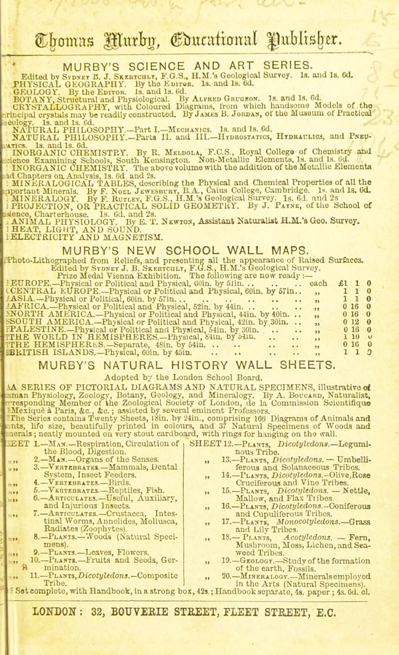 MURBY'S SCIENCE AND ART SERIES. Edited by Svdnkt a. J. Skektciilt, F.G.S., H.M.'a Geological Survoy. Is. and Is. Od. PHYSICAL GEOGRAPHY. By tho Kuirou. Is. iind Is. Ud. GEOLOGY. By the Editob. Is, and Is. (id. BOTANY, Structural and Physiological. By Alfheu Guuobon. Is. and Is. Cd. CRYSTALLOGRAPPIY, with Coloured Diagrams, from which handsoino Models of tho rincipal crystals may be readily constructed. By James B. Joiujan, of tho Musoum of Practical . eologv. Is. and Is. (id. NAtURAL PHILOSOPHY.—Part I.—Mechanics. Is. and Is. Cd. NATURAL PHILOSOPHY.—Parts II. and III.—Hidrostatics, Htdbacuos, and PNEp-| I'ATics. Is. and Is. Cd. INORGANIC CHEMISTRY. By R. Meldola, F.C.S., Royal College of Chemistry and oience Examining Schools, South Kensington. Non-Metallic Elements, Is. and Is. (id. INORGANIC CHEMISTRY. The above volume with tho addition of the Metallic Elements id Chapters on Analysis, Is. (id. and 2s. 3IINER.AL0GICAL TABLES, describing the Physical and Cliemical Properties of all the iportant Minerals. By F. Noel Jewesbukt, B.A., Caius College, Cambridge. and Is. Od. MINERALOGY. By F. Rutley, F.G.S., H.M.'s Geological Survey. Is. fid. and 2s PROJECTION, OR PRACTICAL SOLID GEOMETRY. By J. PAr.-<E, of the School of .jienco. Charterhouse. Ls. (id. and 2s. „ ANIMAL PHYSIOLOGY. By E. T. Nkwios, Assistant Naturalist H.M.'s Geo. Surve?. HEAT, LIGHT, AND SOUND. ; ELECTRICITY AND MAGNETISM. MURBY'S NEW SCHOOL WALL MAPS. rPhoto-Lithographed from Reliefs, and presenting all the appearance of Raised Surfeces. Edited by Svdnev J. B. SsERTCiiLr, F.(j.S., H.M.'s (jeological Survey. Prize Medal Vienna Exhibition. The following are now ready :— EUROPE.-PhvsicalorPoliticalaudPhy.sical, Cuin. by6lin each £110 (.CENTRAL EUROPE.—Physical or Political and Physical, coin, by 671n.. „ 110 ASIA.—Physical or Political, Coin, by 57in „ 110 .AFaiCA.-Physical or Political and Physical, 52in. by 44in „ 0 16 0 >NORTH AMERICA.—Physical or Political and Physical, «in. by 40in. .. „ 0 l(i 0 SSOUTH AMERICA.—Physical or Political and Phvsical, 42in. by 30in. .. „ 0 12 0 iTALESTINE.—Physical or Political and Physical, S4in. by aoin. '.. .. „ 0 18 0 ITHE WORLD IN HEMISPHERES.—Physical, Mm. by olin „ 1 lu u ;THE HEMISPHERES.—Separate, 4Sin. by o4in .. .. „ 0 10 0 iBhITlSfl ISLANDS.-Physical, coin. by4oin. .. .. 110 MURBY'S NATURAL HISTORY WALL SHEETS. Adopted by the London School Board. SA SERIES OF PICTORIAL DIAGRAMS AND NATURAL SPECIMENS, illustrativo d '.man Physiology, Zoology, Botany, Geology, and Mineralogy. By A. Boccard, Naturalist, ■responding Member of the Zoological Society of London, de la Commission Sciontifiqu© ' Mexiqud 4 Paris, &c., &c.; assisted by several eminent Professors. riie Series contains Twenty Sheets, I8in. by 24in., comprising 100 Diagrams of Animals and nts, life size, beautifully printed in colours, and 37 Natural Specimens of Woods and lerals; neatly mounted on very stout cardboard, with rings for h;uiging on the wall. .JiET 1.—JIan.—Respiration, Circulation of the Blood, Digestion. 2. —Man.—Organs of tho Senses. 3. —^Vkrtedrates.—Mammals, Dental System, Insect Feeders. 4. —Vertkbrates.—Birds. 5. —-Vertebrates.—Reptiles, Fish. 6. —Articulates.—Useful, Au.xiliary, and Injurious Insects. 7. —Articulates.—Crustacea, Intes- tinal Worms, Annolides, Mollusca, Radiates (Zoophytes). 8. —Plants.—Woods (Natural Speci- mens). 9. —Plants.—Loaves, Flowora. 10. —Plants.—Fruits and Seeds, Ger- W mination. 11. —Plants,Dico(!/I«rfoi!j.—Composite Tribe. SHEET 12.—Plants, Dicotyledons.—hesmai- noui Tribe. 13. —Plants, Dicotyledons. — Umbelli- ferous and Solanaceous Tribo.s. 14. —Plants, Z)ico<.i/iedons.-01ive,Rose Cruciferous antJ Vino Tribes. 15. —Plants, Dicotyledons. — Nettle, Mallow, and Flax Ti ibes. 10.—Plants, Dicotyledons.-Oomietoxia and Cupuliferous Tribes. 17. —Plants, Monocotyledons.—Grass and Lily Tribes. 18. — Plants, Acotvledons. —Fern, Mashroom, Moss, Lichen, and Sea- weed Tribes. 19. —Geoloot.—Study of tho formation of the earth, Fossils. 20. —MiNERALoov.—Mineralsemploycd in the Arts (Natural Specimen.s). -' = Sot complete, with Handbook, in a strong box, 423.; Handbook separate, 4s. paper; 4.S. Od. ol.