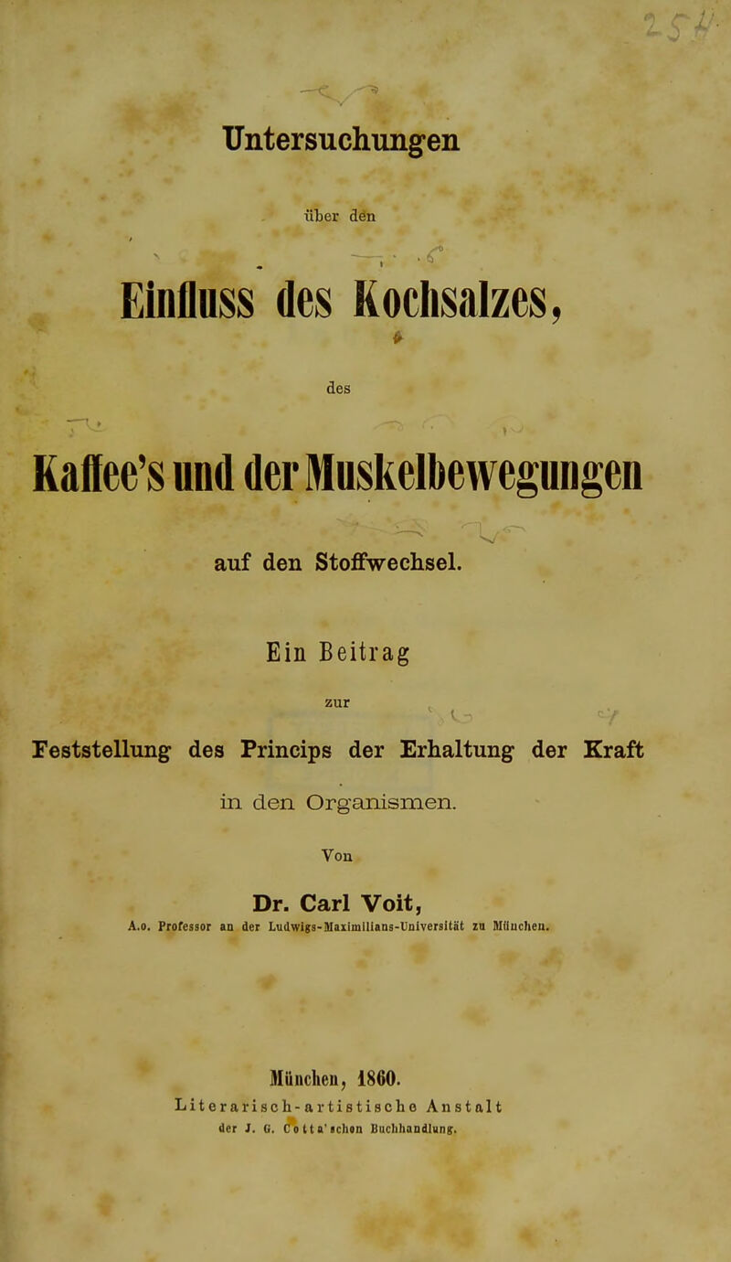 Untersuchungen über dön Einfluss des Kochsalzes, des Kafiee's und der Muskelbewegungen auf den StoflFwechsel. Ein Beitrag zur Feststellung des Princips der Erhaltung der Kraft in den Organismen. Von Dr. Carl Voit, A.o. Professor an der Ludwigs-DIaiimiliaas-Universltät zu Itlüucheii. Müuclieu, 1860. Literarisch-artistische Anstalt der J. G. Cotta'achen BucIiIiaDdlung.