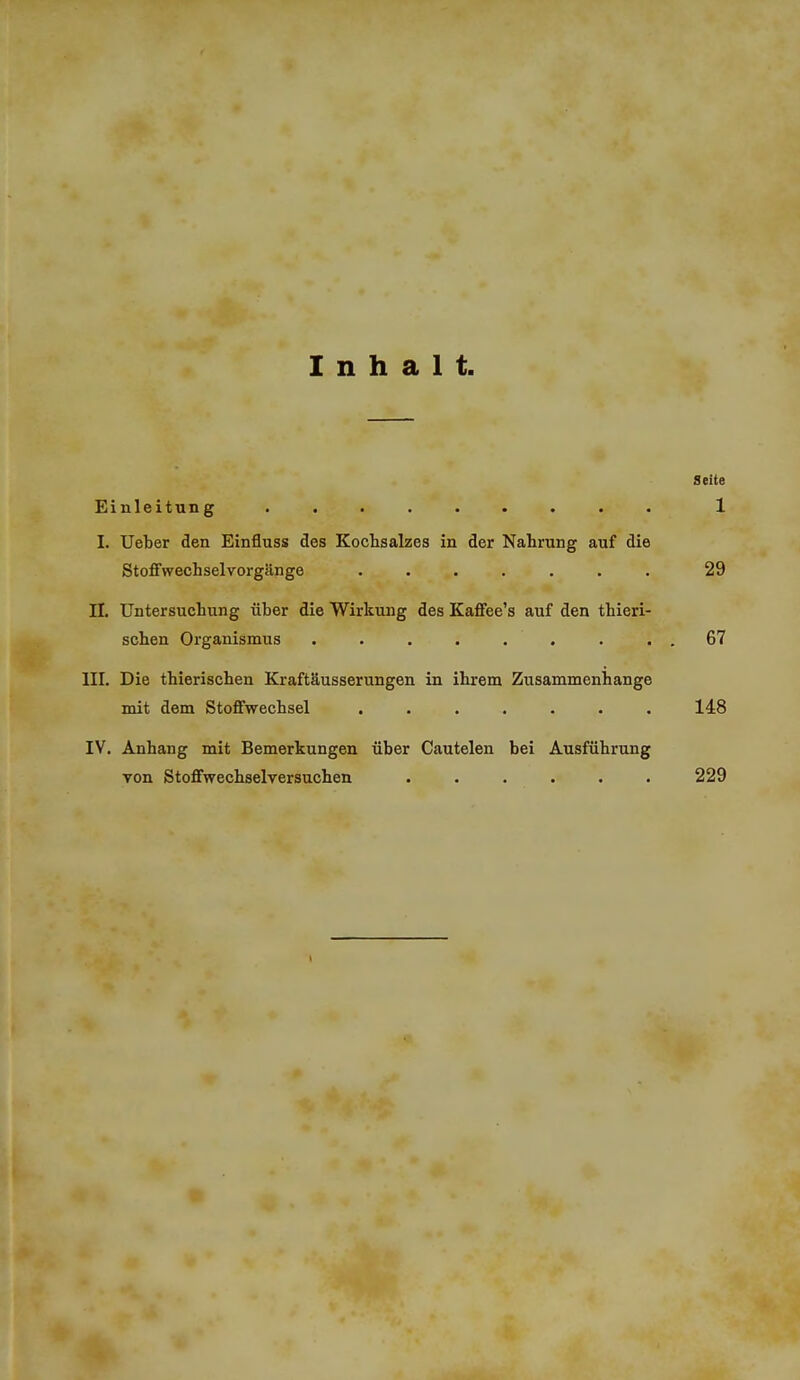 Inhalt, Seite Einleitung ......... 1 I. Ueber den Einfluss des Kochsalzes in der Nahrung auf die StofFwechselvorgänge ....... 29 II, Untersuchung über die Wirkung des Kaffee's auf den thieri- schen Organismus ......... 67 III. Die thierischen Kraftäusserungen in ihrem Zusammenhange mit dem Stoffwechsel ....... 148 IV. Anhang mit Bemerkungen über Cautelen bei Ausführung von Stoffwechselversuchen ...... 229 1