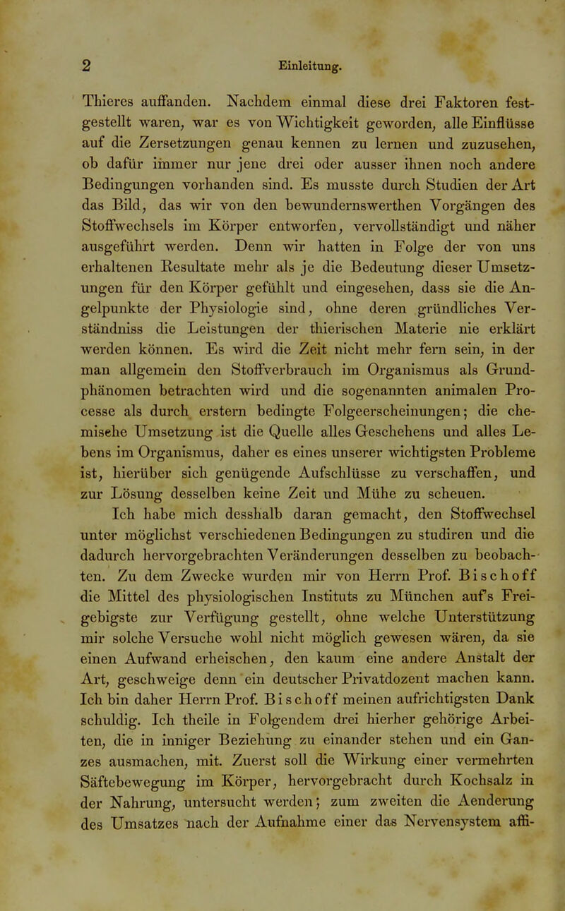 Thieres auffanden. Nachdem einmal diese drei Faktoren fest- gestellt waren, war es von Wichtigkeit geworden, alle Einflüsse auf die Zersetzungen genau kennen zu lernen und zuzusehen, ob dafür immer nur jene drei oder ausser ihnen noch andere Bedingungen vorhanden sind. Es musste durch Studien der Art das Bild, das wir von den bewundernswerthen Vorgängen des Stoffwechsels im Körper entworfen, vervollständigt und näher ausgeführt werden. Denn wir hatten in Folge der von uns erhaltenen Resultate mehr als je die Bedeutung dieser Umsetz- ungen für den Körper gefühlt und eingesehen, dass sie die An- gelpunkte der Physiologie sind, ohne deren gründhches Ver- ständniss die Leistungen der thierischen Materie nie erklärt werden können. Es wird die Zeit nicht mehr fern sein, in der man allgemein den Stoffverbrauch im Organismus als Grund- phänomen betrachten wird und die sogenannten animalen Pro- cesse als durch erstem bedingte Folgeerscheinungen; die che- misehe Umsetzung ist die Quelle alles Geschehens und alles Le- bens im Organismus, daher es eines unserer wichtigsten Probleme ist, hierüber sich genügende Aufschlüsse zu verschaffen, und zur Lösung desselben keine Zeit und Mühe zu scheuen. Ich habe mich desshalb daran gemacht, den Stoffwechsel unter möglichst verschiedenen Bedingungen zu studiren und die dadurch hervorgebrachten Veränderungen desselben zu beobach- ten. Zu dem Zwecke wurden mir von Herrn Prof. Bischoff die Mittel des physiologischen Instituts zu München aufs Frei- gebigste zur Verfügung gestellt, ohne welche Unterstützung mir solche Versuche wohl nicht möglich gewesen wären, da sie einen Aufwand erheischen, den kaum eine andere Anstalt der Art, geschweige denn ein deutscher Piivatdozent machen kann. Ich bin daher Herrn Prof. Bisch off meinen aufrichtigsten Dank schuldig. Ich theile in Folgendem drei hierher gehörige Arbei- ten, die in inniger Beziehung zu einander stehen und ein Gan- zes ausmachen, mit. Zuerst soll die Wirkung einer vermehrten Säftebewegung im Körper, hervorgebracht durch Kochsalz in der Nahrung, untersucht werden*, zum zweiten die Aenderung des Umsatzes nach der Aufnahme einer das Nervensystem affi-